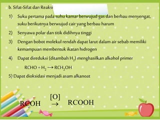 b. Sifat-Sifat dan Reaksi
1) Suku pertama pada suhu kamarberwujud gas dan berbau menyengat,
sukuberikutnya berwujud cair yang berbau harum
2) Senyawa polar dan titikdidihnya tinggi
3) Dengan bobot molekul rendah dapat larut dalam air sebab memiliki
kemampuan membentuk ikatanhidrogen
4) Dapat direduksi (ditambah H2) menghasilkanalkohol primer
RCHO + H2 → RCH2OH
5) Dapat dioksidasi menjadi asam alkanoat
 