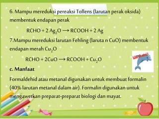 6. Mampumereduksi pereaksi Tollens (larutan perak oksida)
membentukendapan perak
RCHO+ 2 Ag2O →RCOOH+ 2 Ag
7.Mampu mereduksi larutan Fehling(laruta n CuO) membentuk
endapanmerah Cu2O
RCHO + 2CuO →RCOOH+ Cu2O
c. Manfaat
Formaldehid atau metanaldigunakanuntukmembuatformalin
(40% larutanmetanaldalam air). Formalindigunakanuntuk
mengawetkanpreparat-preparat biologi dan mayat.
 
