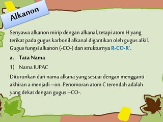 Senyawa alkanonmirip dengan alkanal,tetapiatom H yang
terikat pada gugus karbonilalkanaldigantikanoleh gugus alkil.
Gugus fungsialkanon (-CO-) dan strukturnya R-CO-R’.
a. Tata Nama
1) Nama IUPAC
Diturunkandari nama alkana yang sesuai dengan mengganti
akhiran a menjadi–on. Penomoran atom C terendahadalah
yang dekat dengan gugus –CO-.
 