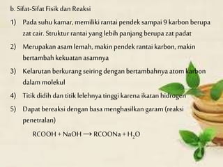 b.Sifat-SifatFisikdan Reaksi
1) Pada suhu kamar,memilikirantaipendeksampai9 karbonberupa
zatcair. Struktur rantaiyang lebih panjangberupa zatpadat
2) Merupakanasamlemah,makinpendekrantai karbon,makin
bertambahkekuatanasamnya
3) Kelarutanberkurang seiringdenganbertambahnyaatomkarbon
dalammolekul
4) Titikdidih dan titiklelehnyatinggikarena ikatanhidrogen
5) Dapatbereaksidengan basamenghasilkangaram(reaksi
penetralan)
RCOOH + NaOH→ RCOONa +H2O
 