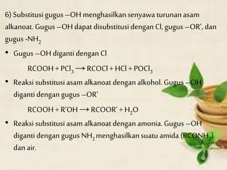 6) Substitusigugus –OH menghasilkansenyawa turunanasam
alkanoat. Gugus –OH dapat disubstitusidengan Cl,gugus –OR’, dan
gugus-NH2
• Gugus –OH digantidengan Cl
RCOOH + PCl3 → RCOCl+ HCl + POCl3
• Reaksi substitusiasam alkanoatdengan alkohol. Gugus –OH
digantidengan gugus –OR’
RCOOH + R’OH →RCOOR’ + H2O
• Reaksi substitusiasam alkanoatdengan amonia.Gugus –OH
digantidengan gugus NH2menghasilkansuatuamida (RCONH2)
dan air.
 