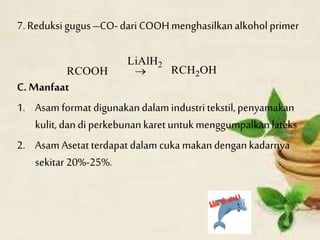 7. Reduksi gugus–CO- dari COOHmenghasilkanalkoholprimer
C. Manfaat
1. Asam format digunakandalam industritekstil, penyamakan
kulit, dan diperkebunankaret untukmenggumpalkanlateks
2. Asam Asetat terdapat dalam cuka makandengan kadarnya
sekitar 20%-25%.
 