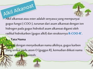 Alkilalkanoatatauester adalah senyawa yang mempunyai
gugus fungsi(-COO-), turunandari asam alkanoatdengan ion
hidrogen pada gugus hidroksil asam alkanoatdigantioleh
radikal hidrokarbon (gugus alkil) dan strukturnya R-COO-R’.
a. Tata Nama
Diawalidengan menyebutkannamaalkilnya, guguskarbon
yang terikat pada atom O (guggus R), kemudiandiikuti nama
rantai alkanoat. Contoh:
 