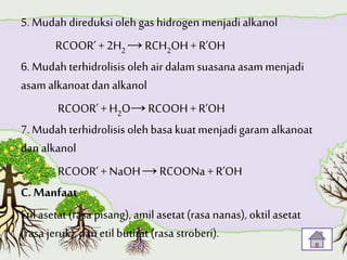 5. Mudah direduksi oleh gas hidrogen menjadialkanol
RCOOR’ + 2H2 →RCH2OH+ R’OH
6. Mudah terhidrolisis oleh airdalam suasanaasam menjadi
asam alkanoatdan alkanol
RCOOR’ +H2O→RCOOH+ R’OH
7. Mudah terhidrolisis oleh basa kuatmenjadigaram alkanoat
dan alkanol
RCOOR’ + NaOH→RCOONa + R’OH
C. Manfaat
Etil asetat(rasa pisang), amilasetat(rasa nanas), oktilasetat
(rasa jeruk),dan etilbutirat (rasa stroberi).
 