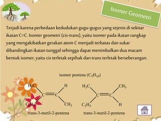 Terjadikarenaperbedaan kedudukan gugu-gugus yang sejenis di sekitar
ikatanC=C. Isomer geometri (cis-trans), yaitu isomer pada ikatanrangkap
yang mengakibatkangerakan atom C menjadi terbatas dan sukar
dibandingkan ikatantunggal sehingga dapat menimbulkan dua macam
bentuk isomer, yaitu cis terletak sepihakdan trans terletak berseberangan.
 