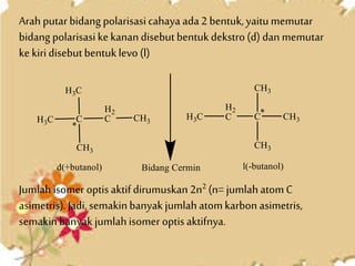 Arah putar bidang polarisasicahaya ada2 bentuk,yaitumemutar
bidang polarisasikekanandisebutbentukdekstro(d) dan memutar
kekiridisebutbentuklevo(l)
Jumlahisomer optisaktifdirumuskan 2n2 (n= jumlahatomC
asimetris).Jadi,semakinbanyak jumlahatomkarbon asimetris,
semakinbanyak jumlahisomer optisaktifnya.
 
