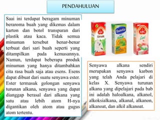 PENDAHULUAN
Saai ini terdapat beragam minuman
beraroma buah yang dikemas dalam
karton dan botol transparan dari
plastik atau kaca. Tidak semua
minuman tersebut benar-benar
terbuat dari sari buah seperti yang
ditampilkan pada kemasannya.
Namun, terdapat beberapa produk
minuman yang hanya ditambahkan
cita rasa buah saja atau esens. Esens
dapat dibuat dari suatu senyawa ester.
Ester termasuk golongan senyawa
turunan alkana, senyawa yang dapat
dianggap berasal dari alkana yang
satu atau lebih atom H-nya
digantikan oleh atom atau gugus
atom tertentu.
Senyawa alkana sendiri
merupakan senyawa karbon
yang telah Anda pelajari di
kelas X. Senyawa turunan
alkana yang dipelajari pada bab
ini adalah haloalkana, alkanol,
alkoksialkana, alkanal, alkanon,
alkanoat, dan alkil alkanoat.
 