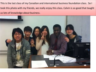 This is the last class of my Canadian and international business foundation class. So I
took this photo with my friends, we really enjoy this class. Calvin is so good that taught
us lots of knowledge about business.
 
