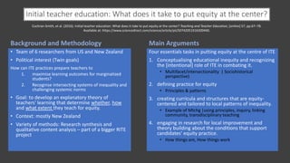 Initial teacher education: What does it take to put equity at the center?
Main Arguments
Four essentials tasks in putting equity at the centre of ITE
1. Conceptualising educational inequity and recognizing
the [intentional] role of ITE in combating it.
• Multifacet/intersectionality | Sociohistorical
perspective)
2. defining practice for equity
• Principles & patterns
3. creating curricula and structures that are equity-
centered and tailored to local patterns of inequality.
• Example of Mtchg |using principles, inquiry, linking
community, transdisciplinary teaching
4. engaging in research for local improvement and
theory building about the conditions that support
candidates' equity practice.
• How things are, How things work
Background and Methodology
• Team of 6 researchers from US and New Zealand
• Political interest (Twin goals)
How can ITE practices prepare teachers to
1. maximise learning outcomes for marginalized
students?
2. Recognise intersecting systems of inequality and
challenging systemic norms
• Goal: to develop an explanatory theory of
teachers' learning that determine whether, how
and what extent they teach for equity.
• Context: mostly New Zealand
• Variety of methods: Research synthesis and
qualitative content analysis – part of a bigger RITE
project
Cochran-Smith, et al. (2016). Initial teacher education: What does it take to put equity at the center? Teaching and Teacher Education, [online] 57, pp.67–78.
Available at: https://www.sciencedirect.com/science/article/pii/S0742051X16300440.
 