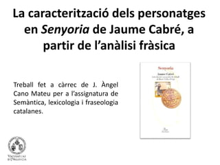 La caracterització dels personatges 
en Senyoria de Jaume Cabré, a 
partir de l’anàlisi fràsica 
Treball fet a càrrec de J. Àngel 
Cano Mateu per a l’assignatura de 
Semàntica, lexicologia i fraseologia 
catalanes. 
 