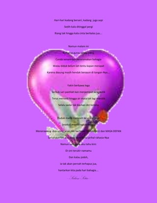 Hari-hari kadang berseri, kadang juga sepi

                       Sedih kala ditinggal pergi

              Riang tak hingga kala cinta berbalas jua….



                          Namun malam ini

                     Ku harap gurau selalu ceria,

               Canda senantiasa beraromakan bahagia

             Walau biduk belum lah tentu kapan merapat

        Karena dayung masih hendak berayun di tangan-Nya….



                         Yakin berbawa lega

            Serbuk sari pastilah kan menjemput sang putik

            Terus menanti hingga air mata tak lagi menitik

                 Selalu sadar tak biarkan diri terlena



                 Duduk manis menoleh ke ujung jalan

                    Sesekali memalingkan kepala

Menerawang dua ujung jalan nan berbeda: MASA LALU dan MASA DEPAN

         Secuil pun tak ada yang ku ketahui prihal rahasia-Nya

                   Namun satu yang aku tahu kini:

                        Di sini terukir namamu

                           Dan kalau jodoh,

                   ia tak akan pernah terhapus jua,

                 hantarkan kita pada hari bahagia….

                        -----Salam Setia-----
 