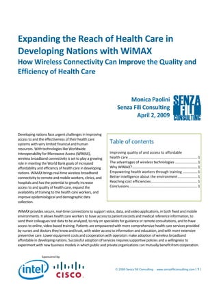 Expanding the Reach of Health Care in 
Developing Nations with WiMAX  
How Wireless Connectivity Can Improve the Quality and 
Efficiency of Health Care 
 
 
                                                                        Monica Paolini 
                                                                   Senza Fili Consulting 
                                                                          April 2, 2009 

           
Developing nations face urgent challenges in improving 
access to and the effectiveness of their health care 
systems with very limited financial and human                Table of contents 
resources. With technologies like Worldwide 
Interoperability for Microwave Access (WiMAX),               Improving quality of and access to affordable 
wireless broadband connectivity is set to play a growing     health care ...................................................................... 1
role in meeting the World Bank goals of increased            The advantages of wireless technologies ....................... 1
affordability and efficiency of health care in developing    Why WiMAX? .................................................................. 1
nations. WiMAX brings real‐time wireless broadband           Empowering health workers through training ............... 1
connectivity to remote and mobile workers, clinics, and      Better intelligence about the environment .................... 1
hospitals and has the potential to greatly increase          Reaching cost efficiencies ............................................... 1
access to and quality of health care, expand the             Conclusions ..................................................................... 1
availability of training to the health care workers, and      
improve epidemiological and demographic data 
collection.  

WiMAX provides secure, real‐time connections to support voice, data, and video applications, in both fixed and mobile 
environments. It allows health care workers to have access to patient records and medical reference information, to 
send their colleagues test data to be analyzed, to rely on specialists for guidance or remote consultations, and to have 
access to online, video‐based training. Patients are empowered with more comprehensive health care services provided 
by nurses and doctors they know and trust, with wider access to information and education, and with more extensive 
preventive care. Lower equipment costs and cooperation with operators make adoption of wireless broadband 
affordable in developing nations. Successful adoption of services requires supportive policies and a willingness to 
experiment with new business models in which public and private organizations can mutually benefit from cooperation.

                Sponsored by:


                                                                  © 2009 Senza Fili Consulting • www.senzafiliconsulting.com | 1 | 
 