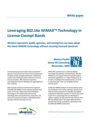 White paper



Leveraging 802.16e WiMAX™ Technology in
License-Exempt Bands
Wireless operators, public agencies, and enterprises can now adopt
the latest WiMAX technology without securing licensed spectrum



                                                                   Monica Paolini
                                                              Senza Fili Consulting
                                                                 November, 2009

License-exempt spectrum bands make it possible for            While often positioned as a mobile broadband
operators who do not have access to licensed spectrum         technology that operates in licensed bands, 802.16e
to deploy wireless broadband networks. Traditionally          WiMAX can also support fixed and nomadic services,
vendors have developed specific solutions for license-        and vertical applications in a range of frequencies up
exempt operators, often based on proprietary                  to 6 GHz, including license-exempt bands such as the
technology that limits the flexibility and upgradability of   5.x GHz band and, in the US, the lightly licensed
their networks.                                               3.65 GHz band.

With Institute of Electrical and Electronics Engineers        As 802.16e WiMAX products for license-exempt bands
(IEEE) 802.16e WiMAX, license-exempt operators have           are introduced in the market, operators need to know
access to the most advanced wireless broadband                what the value proposition of using 802.16e WiMAX
technology on the market today and can take                   compared to alternative solutions is. How do they stand
advantage of the same performance, ecosystem, and             to gain from a technology that was developed to
volume of scale that incumbent, nationwide wireless           support mobility? Do they need the extra features that
operators with licensed-spectrum can.                         802.16e WiMAX offers? This paper addresses these
                                                              questions by looking at operators’ requirements and
                                                              how 802.16e WiMAX meets them.



                                                              © 2009 Senza Fili Consulting • www.senzafiliconsulting.com | 1 |
 Sponsored by
 