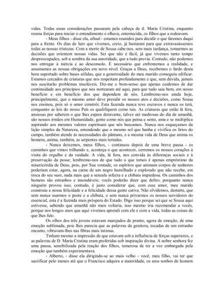 vidas. Todas essas considerações passaram pela cabeça de d. Maria Cristina, enquanto
reunia forças para iniciar o entendimento e olhava, enternecida, os filhos que a rodeavam.
- Meus filhos - disse ela, afinal - estamos reunidos para decidir o que faremos daqui
para a frente. Os dias de luto que vivemos, creio, já bastaram para que extravasássemos
todas as nossas tristezas. Com a morte de Sousa cabe-nos, sem mais tardança, tomarmos as
decisões que orientem nossas vidas. Sei que não é fácil, já que vivemos tanto tempo
despreocupados, sob a sombra da sua autoridade, que a tudo provia. Contudo, não podemos
nos entregar à inércia e ao desconsolo. É necessário que enfrentemos a realidade, e
assumamos as nossas obrigações em novo nível. Graças a Deus, recebemos o fardo desta
hora suportado sobre bases sólidas, que a generosidade do meu marido conseguiu edificar.
Estamos cercados de criaturas que nos respeitam profundamente e que, sem dúvida, jamais
nos suscitarão problemas insolúveis. Diz-me o bom-senso que apenas cuidemos de dar
continuidade aos princípios que nos nortearam até aqui, para que tudo saia bem, em nosso
benefício e em benefício dos que dependem de nós. Lembremo-nos ainda hoje,
principalmente, que o mesmo amor deve presidir os nossos atos e decisões, como Sousa
nos ensinou, pois só o amor constrói. Esta fazenda nunca teve escravos e nunca os terá,
conquanto as leis do nosso País os qualifiquem como tais. As criaturas que estão lá fora,
ansiosas por saberem o que lhes espera doravante, talvez até medrosas do dia de amanhã,
são nossos irmãos em Humanidade, gente como nós que pensa e sente, ama e se multiplica
aspirando aos mesmos valores espirituais que nós buscamos. Nunca nos esqueçamos da
lição simples da Natureza, entendendo que o mesmo sol que banha e vivifica os lírios do
campo, também atende às necessidades do pântano, e a mesma vida de Deus que anima os
homens, anima, também, as serpentes mais temidas.
- Nunca deixemos, meus filhos, - continuou depois de uma breve pausa - os
caminhos que vimos trilhando e, aconteça o que acontecer, cerremos os nossos corações à
visita do orgulho e da vaidade. A vida, lá fora, nos convida às diferenças sociais e à
preservação da posse; lembremo-nos de que tudo o que temos é apenas empréstimo da
misericórdia de Deus, pois, por Sua vontade, os espíritos que animam corpos de senhores
poderiam estar, agora, na carne de um negro humilhado e explorado que não recebe, em
troca do seu suor, nada mais que a senzala infecta e a chibata impiedosa. Os caminhos dos
homens são estranhos e insondáveis; vocês poderão dizer que deliro, porquanto nunca
ninguém provou isso, contudo, é justo considerar que, com esse amor, meu marido
construiu a nossa felicidade e a felicidade dessa gente cativa. Não olvidemos, destarte, que
sem nunca usarmos o poste e a chibata, e sem nunca privarmos os nossos servidores do
essencial, esta é a fazenda mais próspera do Estado. Digo isso porque sei que se Sousa aqui
estivesse, sabendo que amanhã não mais voltaria, isso mesmo iria recomendar a vocês,
porque nos longos anos que aqui vivemos aprendi com ele e com a vida, todas as coisas de
que lhes falo.
Os olhos dos três jovens estavam marejados de pranto, agora de emoção, de uma
emoção sublimada, pois lhes parecia que as palavras da genitora, tocadas de um estranho
encanto, vibravam-lhes nas fibras mais íntimas.
Tinham mesmo a impressão de que estavam sob a influência de forças superiores, e
as palavras de D. Maria Cristina eram proferidas sob inspiração divina. A nobre senhora fez
uma pausa, sensibilizada pela reação dos filhos, temerosa de ter a voz embargada pela
emoção que também experimentava.
- Alberto, - disse ela dirigindo-se ao mais velho - você, meu filho, vai ter que
sacrificar pelo menos até que o Francisco adquira a maioridade, os seus sonhos de homem

 