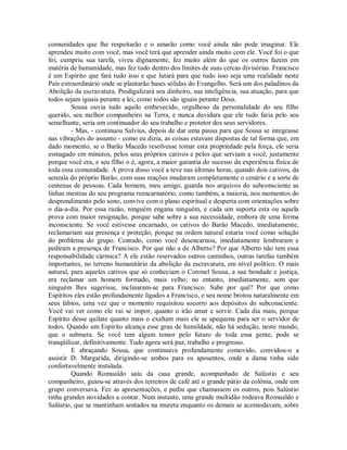 comunidades que lhe respeitarão e o amarão como você ainda não pode imaginar. Ele
aprendeu muito com você, mas você terá que aprender ainda muito com ele. Você foi o que
foi, cumpriu sua tarefa, viveu dignamente, fez muito além do que os outros fazem em
matéria de humanidade, mas fez tudo dentro dos limites de suas cercas divisórias. Francisco
é um Espírito que fará tudo isso e que lutará para que tudo isso seja uma realidade neste
País extraordinário onde se plantarão bases sólidas do Evangelho. Será um dos paladinos da
Abolição da escravatura. Prodigalizará seu dinheiro, sua inteligência, sua atuação, para que
todos sejam iguais perante a lei, como todos são iguais perante Deus.
Sousa ouvia tudo aquilo embevecido, orgulhoso da personalidade do seu filho
querido, seu melhor companheiro na Terra, e nunca duvidara que ele tudo faria pelo seu
semelhante, seria um continuador do seu trabalho e protetor dos seus servidores.
- Mas, - continuou Salvius, depois de dar uma pausa para que Sousa se integrasse
nas vibrações do assunto - como eu dizia, as coisas estavam dispostas de tal forma que, em
dado momento, se o Barão Macedo resolvesse tomar esta propriedade pela força, ele seria
esmagado em minutos, pelos seus próprios cativos e pelos que serviam a você, justamente
porque você era, e seu filho o é, agora, a maior garantia do sucesso da experiência física de
toda essa comunidade. A prova disso você a teve nas últimas horas, quando dois cativos, da
senzala do próprio Barão, com suas reações mudaram completamente o cenário e a sorte de
centenas de pessoas. Cada homem, meu amigo, guarda nos arquivos do subconsciente as
linhas mestras do seu programa reencarnatório, como também, a maioria, nos momentos do
desprendimento pelo sono, convive com o plano espiritual e desperta com orientações sobre
o dia-a-dia. Por essa razão, ninguém engana ninguém, e cada um suporta esta ou aquela
prova com maior resignação, porque sabe sobre a sua necessidade, embora de uma forma
inconsciente. Se você estivesse encarnado, os cativos do Barão Macedo, imediatamente,
reclamariam sua presença e proteção, porque na ordem natural estaria você como solução
do problema do grupo. Contudo, como você desencarnou, imediatamente lembraram e
pediram a presença de Francisco. Por que não a de Alberto? Por que Alberto não tem essa
responsabilidade cármica? A ele estão reservados outros caminhos, outras tarefas também
importantes, no terreno humanitário da abolição da escravatura, em nível político. O mais
natural, para aqueles cativos que só conheciam o Coronel Sousa, a sua bondade e justiça,
era reclamar um homem formado, mais velho; no entanto, imediatamente, sem que
ninguém lhes sugerisse, inclinaram-se para Francisco. Sabe por quê? Por que como
Espíritos eles estão profundamente ligados a Francisco, e seu nome brotou naturalmente em
seus lábios, uma vez que o momento requisitou socorro aos depósitos do subconsciente.
Você vai ver como ele vai se impor, quanto o irão amar e servir. Cada dia mais, porque
Espírito desse quilate quanto mais o exaltam mais ele se apequena para ser o servidor de
todos. Quando um Espírito alcança esse grau de humildade, não há sedução, neste mundo,
que o submeta. Se você tem algum temor pelo futuro de toda essa gente, pode se
tranqüilizar, definitivamente. Tudo agora será paz, trabalho e progresso.
E abraçando Sousa, que continuava profundamente comovido, convidou-o a
assistir D. Margarida, dirigindo-se ambos para os aposentos, onde a dama tinha sido
confortavelmente instalada.
Quando Romualdo saiu da casa grande, acompanhado de Salústio e seu
companheiro, guiou-se através dos terreiros de café até o grande pátio da colônia, onde um
grupo conversava. Fez as apresentações, e pediu que chamassem os outros, pois Salústio
tinha grandes novidades a contar. Num instante, uma grande multidão rodeava Romualdo e
Salústio, que se mantinham sentados na mureta enquanto os demais se acomodavam, sobre

 