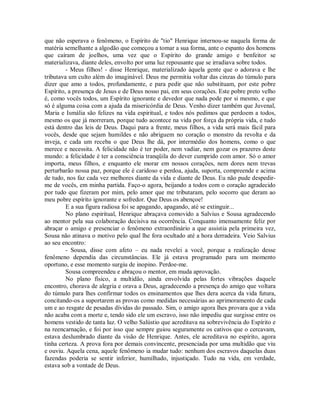 que não esperava o fenômeno, o Espírito de "tio" Henrique internou-se naquela forma de
matéria semelhante a algodão que começou a tomar a sua forma, ante o espanto dos homens
que caíram de joelhos, uma vez que o Espírito do grande amigo e benfeitor se
materializava, diante deles, envolto por uma luz repousante que se irradiava sobre todos.
- Meus filhos! - disse Henrique, materializado àquela gente que o adorava e lhe
tributava um culto além do imaginável. Deus me permitiu voltar das cinzas do túmulo para
dizer que amo a todos, profundamente, e para pedir que não substituam, por este pobre
Espírito, a presença de Jesus e de Deus nosso pai, em seus corações. Este pobre preto velho
é, como vocês todos, um Espírito ignorante e devedor que nada pode por si mesmo, e que
só é alguma coisa com a ajuda da misericórdia de Deus. Venho dizer também que Juvenal,
Maria e Ismália são felizes na vida espiritual, e todos nós pedimos que perdoem a todos,
mesmo os que já morreram, porque tudo acontece na vida por força da própria vida, e tudo
está dentro das leis de Deus. Daqui para a frente, meus filhos, a vida será mais fácil para
vocês, desde que sejam humildes e não abriguem no coração o monstro da revolta e da
inveja, e cada um receba o que Deus lhe dá, por intermédio dos homens, como o que
merece e necessita. A felicidade não é ter poder, nem vadiar, nem gozar os prazeres deste
mundo: a felicidade é ter a consciência tranqüila do dever cumprido com amor. Só o amor
importa, meus filhos, e enquanto ele morar em nossos corações, nem dores nem trevas
perturbarão nossa paz, porque ele é caridoso e perdoa, ajuda, suporta, compreende e acima
de tudo, nos faz cada vez melhores diante da vida e diante de Deus. Eu não pude despedirme de vocês, em minha partida. Faço-o agora, beijando a todos com o coração agradecido
por tudo que fizeram por mim, pelo amor que me tributaram, pelo socorro que deram ao
meu pobre espírito ignorante e sofredor. Que Deus os abençoe!
E a sua figura radiosa foi se apagando, apagando, até se extinguir...
No plano espiritual, Henrique abraçava comovido a Salvius e Sousa agradecendo
ao mentor pela sua colaboração decisiva na ocorrência. Conquanto imensamente feliz por
abraçar o amigo e presenciar o fenômeno extraordinário a que assistia pela primeira vez,
Sousa não atinava o motivo pelo qual lhe fora ocultado até a hora derradeira. Veio Salvius
ao seu encontro:
- Sousa, disse com afeto – eu nada revelei a você, porque a realização desse
fenômeno dependia das circunstâncias. Ele já estava programado para um momento
oportuno, e esse momento surgiu de inopino. Perdoe-me.
Sousa compreendeu e abraçou o mentor, em muda aprovação.
No plano físico, a multidão, ainda envolvida pelas fortes vibrações daquele
encontro, chorava de alegria e orava a Deus, agradecendo a presença do amigo que voltara
do túmulo para lhes confirmar todos os ensinamentos que lhes dera acerca da vida futura,
concitando-os a suportarem as provas como medidas necessárias ao aprimoramento de cada
um e ao resgate de pesadas dívidas do passado. Sim, o amigo agora lhes provara que a vida
não acaba com a morte e, tendo sido ele um escravo, isso não impediu que surgisse entre os
homens vestido de tanta luz. O velho Salústio que acreditava na sobrevivência do Espírito e
na reencarnação, e foi por isso que sempre guiou seguramente os cativos que o cercavam,
estava deslumbrado diante da visão de Henrique. Antes, ele acreditava no espírito, agora
tinha certeza. A prova fora por demais convincente, presenciada por uma multidão que viu
e ouviu. Aquela cena, aquele fenômeno ia mudar tudo: nenhum dos escravos daquelas duas
fazendas poderia se sentir inferior, humilhado, injustiçado. Tudo na vida, em verdade,
estava sob a vontade de Deus.

 