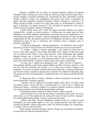 Quando a multidão saiu do êxtase, da comoção daqueles instantes de suprema
felicidade, todos se abraçavam, como se cada um sentisse que cada um estava muito feliz, e
haviam recebido um prêmio inestimável da misericórdia de Jesus. Romualdo convidou
Antônio, Salústio e Pedro, seu companheiro, para juntos irem contar o acontecido ao
patrão. Tão logo chegaram à fazenda, Fernando e Alberto reuniram-se a Francisco e D.
Maria Cristina, ouvindo a narrativa do rapaz sobre todos os acontecimentos a partir do
rapto de Henrique, até aquele momento. O Dr. Fernando fez questão de ouvir toda a
história, antes de examinar e medicar D. Margarida.
A pobre mulher estava sob o efeito do choque emocional. Dirigiu-se ao quarto,
examinou-lhe o coração, as reações motoras, e verificou que seu estado geral era bom,
abstendo-se de dar-lhe qualquer medicamento, convencido de que ela despertaria por si,
valendo-lhe, para suportar a situação, o repouso prolongado. Sentaram-se ao redor da cama,
e aguardaram. De fato, não passara meia hora e D. Margarida, movendo-se abriu os olhos,
admirando-se lugar em que se encontrava. Dr. Fernando tomou a dianteira, para as
primeiras explicações.
- A senhora D. Margarida - explicou mansamente – foi trazida por seus serviçais
aqui para a casa de D. Maria Cristina, em virtude da situação que se criou na sua fazenda.
- É verdade, - atalhou a matrona angustiada - meu marido foi morto por um
escravo. Deus sabe o que faz. Talvez tenha sido melhor assim, porque ele não estava mais
em seu estado normal. Dizia e fazia coisas horríveis, talvez influenciado pela maldade
daqueles homens que o serviam. Hoje ele teve uma crise terrível de ódio. Gritava,
esmurrava a mesa, as paredes, e a custo consegui acalmá-lo. Mas eu percebi que ele não
estava bem. Pobre Macedo - suspirou a senhora, agora mais calma e conformada.
- Eu acho que a senhora deve permanecer aqui - falou convicto o facultativo –
longe daquele ambiente e junto destes amigos fidalgos que farão com que a senhora se sinta
em casa. Não lhe aconselho nem mesmo a ver o corpo de seu marido. Guarde a sua
lembrança viva, fixe-a no melhor momento da vida de vocês dois, e seja essa lembrança a
que lhe trará sempre à memória a presença do seu marido. Na verdade, D. Margarida, digo
isto porque seu rosto está desfigurado e a senhora não deve vê-lo para que não lhe perturbe
o futuro.
D. Margarida olhava o médico, abanando a cabeça recostada no travesseiro, em
sinais de aprovação. Aceitara a sugestão.
- Ademais, todos os capatazes da fazenda também estão mortos. Os negros estão
em perfeita ordem e foram eles que a trouxeram para cá, a fim de que a senhora não
sofresse por demais - continuou o médico. Se a senhora o permitir, Francisco e alguns dos
seus homens tomarão conta da fazenda, até que decida o que fazer.
D. Margarida tomou as mãos de D. Maria Cristina, e falou comovida:
- Maria Cristina! todo o ódio de meu marido se derramava sobre vocês. Ele os fez
sofrer muito, eu sei. Peço perdão por ele, porque não estava em juízo perfeito. Agradeçolhe a generosidade desta acolhida, e aceito o convite para ficar aqui.
- Alberto, meu filho, - disse D. Margarida, voltando-se para ele - perdoe-nos pela
humilhação que meu marido impôs a você, cujo coração generoso não sabia medir a
extensão da maldade. Alberto afagou-lhe as mãos, em sinal de amizade e de compreensão,
e a senhora voltou-se para Francisco.
Nesse instante, entraram Henrique, Salvius e Sousa, que se postaram no ambiente,
na expectativa dos fatos que deveriam ocorrer.

 