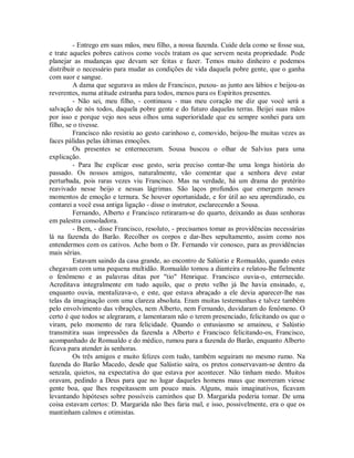 - Entrego em suas mãos, meu filho, a nossa fazenda. Cuide dela como se fosse sua,
e trate aqueles pobres cativos como vocês tratam os que servem nesta propriedade. Pode
planejar as mudanças que devam ser feitas e fazer. Temos muito dinheiro e podemos
distribuir o necessário para mudar as condições de vida daquela pobre gente, que o ganha
com suor e sangue.
A dama que segurava as mãos de Francisco, puxou- as junto aos lábios e beijou-as
reverentes, numa atitude estranha para todos, menos para os Espíritos presentes.
- Não sei, meu filho, - continuou - mas meu coração me diz que você será a
salvação de nós todos, daquela pobre gente e do futuro daquelas terras. Beijei suas mãos
por isso e porque vejo nos seus olhos uma superioridade que eu sempre sonhei para um
filho, se o tivesse.
Francisco não resistiu ao gesto carinhoso e, comovido, beijou-lhe muitas vezes as
faces pálidas pelas últimas emoções.
Os presentes se enterneceram. Sousa buscou o olhar de Salvius para uma
explicação.
- Para lhe explicar esse gesto, seria preciso contar-lhe uma longa história do
passado. Os nossos amigos, naturalmente, vão comentar que a senhora deve estar
perturbada, pois raras vezes viu Francisco. Mas na verdade, há um drama do pretérito
reavivado nesse beijo e nessas lágrimas. São laços profundos que emergem nesses
momentos de emoção e ternura. Se houver oportunidade, e for útil ao seu aprendizado, eu
contarei a você essa antiga ligação - disse o instrutor, esclarecendo a Sousa.
Fernando, Alberto e Francisco retiraram-se do quarto, deixando as duas senhoras
em palestra consoladora.
- Bem, - disse Francisco, resoluto, - precisamos tomar as providências necessárias
lá na fazenda do Barão. Recolher os corpos e dar-lhes sepultamento, assim como nos
entendermos com os cativos. Acho bom o Dr. Fernando vir conosco, para as providências
mais sérias.
Estavam saindo da casa grande, ao encontro de Salústio e Romualdo, quando estes
chegavam com uma pequena multidão. Romualdo tomou a dianteira e relatou-lhe fielmente
o fenômeno e as palavras ditas por "tio" Henrique. Francisco ouvia-o, enternecido.
Acreditava integralmente em tudo aquilo, que o preto velho já lhe havia ensinado, e,
enquanto ouvia, mentalizava-o, e este, que estava abraçado a ele devia aparecer-lhe nas
telas da imaginação com uma clareza absoluta. Eram muitas testemunhas e talvez também
pelo envolvimento das vibrações, nem Alberto, nem Fernando, duvidaram do fenômeno. O
certo é que todos se alegraram, e lamentaram não o terem presenciado, felicitando os que o
viram, pelo momento de rara felicidade. Quando o entusiasmo se amainou, e Salústio
transmitira suas impressões da fazenda a Alberto e Francisco felicitando-os, Francisco,
acompanhado de Romualdo e do médico, rumou para a fazenda do Barão, enquanto Alberto
ficava para atender às senhoras.
Os três amigos e muito felizes com tudo, também seguiram no mesmo rumo. Na
fazenda do Barão Macedo, desde que Salústio saíra, os pretos conservavam-se dentro da
senzala, quietos, na expectativa do que estava por acontecer. Não tinham medo. Muitos
oravam, pedindo a Deus para que no lugar daqueles homens maus que morreram viesse
gente boa, que lhes respeitassem um pouco mais. Alguns, mais imaginativos, ficavam
levantando hipóteses sobre possíveis caminhos que D. Margarida poderia tomar. De uma
coisa estavam certos: D. Margarida não lhes faria mal, e isso, possivelmente, era o que os
mantinham calmos e otimistas.

 