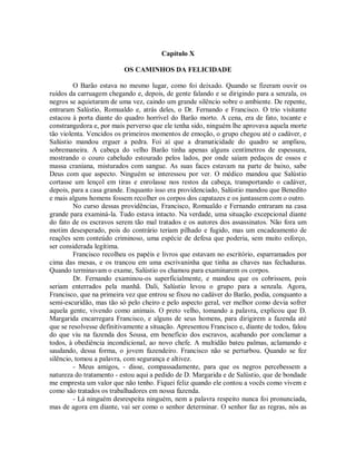 Capítulo X
OS CAMINHOS DA FELICIDADE
O Barão estava no mesmo lugar, como foi deixado. Quando se fizeram ouvir os
ruídos da carruagem chegando e, depois, de gente falando e se dirigindo para a senzala, os
negros se aquietaram de uma vez, caindo um grande silêncio sobre o ambiente. De repente,
entraram Salústio, Romualdo e, atrás deles, o Dr. Fernando e Francisco. O trio visitante
estacou à porta diante do quadro horrível do Barão morto. A cena, era de fato, tocante e
constrangedora e, por mais perverso que ele tenha sido, ninguém lhe aprovava aquela morte
tão violenta. Vencidos os primeiros momentos de emoção, o grupo chegou até o cadáver, e
Salústio mandou erguer a pedra. Foi aí que a dramaticidade do quadro se ampliou,
sobremaneira. A cabeça do velho Barão tinha apenas alguns centímetros de espessura,
mostrando o couro cabeludo estourado pelos lados, por onde saíam pedaços de ossos e
massa craniana, misturados com sangue. As suas faces estavam na parte de baixo, sabe
Deus com que aspecto. Ninguém se interessou por ver. O médico mandou que Salústio
cortasse um lençol em tiras e enrolasse nos restos da cabeça, transportando o cadáver,
depois, para a casa grande. Enquanto isso era providenciado, Salústio mandou que Benedito
e mais alguns homens fossem recolher os corpos dos capatazes e os juntassem com o outro.
No curso dessas providências, Francisco, Romualdo e Fernando entraram na casa
grande para examiná-la. Tudo estava intacto. Na verdade, uma situação excepcional diante
do fato de os escravos serem tão mal tratados e os autores dos assassinatos. Não fora um
motim desesperado, pois do contrário teriam pilhado e fugido, mas um encadeamento de
reações sem conteúdo criminoso, uma espécie de defesa que poderia, sem muito esforço,
ser considerada legítima.
Francisco recolheu os papéis e livros que estavam no escritório, esparramados por
cima das mesas, e os trancou em uma escrivaninha que tinha as chaves nas fechaduras.
Quando terminavam o exame, Salústio os chamou para examinarem os corpos.
Dr. Fernando examinou-os superficialmente, e mandou que os cobrissem, pois
seriam enterrados pela manhã. Dali, Salústio levou o grupo para a senzala. Agora,
Francisco, que na primeira vez que entrou se fixou no cadáver do Barão, podia, conquanto a
semi-escuridão, mas tão só pelo cheiro e pelo aspecto geral, ver melhor como devia sofrer
aquela gente, vivendo como animais. O preto velho, tomando a palavra, explicou que D.
Margarida encarregara Francisco, e alguns de seus homens, para dirigirem a fazenda até
que se resolvesse definitivamente a situação. Apresentou Francisco e, diante de todos, falou
do que viu na fazenda dos Sousa, em benefício dos escravos, acabando por conclamar a
todos, à obediência incondicional, ao novo chefe. A multidão bateu palmas, aclamando e
saudando, dessa forma, o jovem fazendeiro. Francisco não se perturbou. Quando se fez
silêncio, tomou a palavra, com segurança e altivez.
- Meus amigos, - disse, compassadamente, para que os negros percebessem a
natureza do tratamento - estou aqui a pedido de D. Margarida e de Salústio, que de bondade
me empresta um valor que não tenho. Fiquei feliz quando ele contou a vocês como vivem e
como são tratados os trabalhadores em nossa fazenda.
- Lá ninguém desrespeita ninguém, nem a palavra respeito nunca foi pronunciada,
mas de agora em diante, vai ser como o senhor determinar. O senhor faz as regras, nós as

 