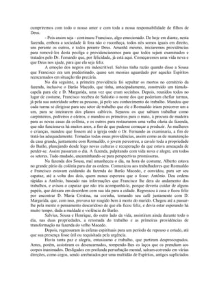 cumpriremos com todo o nosso amor e com toda a nossa responsabilidade de filhos de
Deus.
- Pois assim seja - continuou Francisco, algo emocionado. De hoje em diante, nesta
fazenda, embora a sociedade lá fora não o reconheça, todos nós somos iguais em direito,
uns perante os outros, e todos perante Deus. Amanhã mesmo, iniciaremos providências
para removê-los desta pocilga e providenciaremos para que todos sejam examinados e
tratados pelo Dr. Fernando que, por felicidade, já está aqui. Começaremos uma vida nova e
que Deus nos ajude, para que ela seja feliz.
A emoção dos negros era indescritível. Salvius tinha razão quando disse a Sousa
que Francisco era um predestinado, quase um messias aguardado por aqueles Espíritos
reencarnados em situação tão precária.
No dia seguinte, a primeira providência foi sepultar os mortos no cemitério da
fazenda, inclusive o Barão Macedo, que tinha, antecipadamente, construído um túmulocapela para ele e D. Margarida, uma vez que eram sozinhos. Depois, reunidos todos no
lugar de costume, Francisco recebeu de Salústio o nome dos que poderiam chefiar turmas,
já pela sua autoridade sobre as pessoas, já pelo seu conhecimento do trabalho. Mandou que
cada turma se dirigisse para seu setor de trabalho que ele e Romualdo iriam percorrer um a
um, para se inteirarem dos planos cabíveis. Separou os que sabiam trabalhar como
carpinteiros, pedreiros e oleiros, e mandou os primeiros para o mato, à procura de madeira
para as novas casas da colônia, e os outros para restaurarem uma velha olaria da fazenda,
que não funcionava há muitos anos, a fim de que pudesse começar a produzir. Às mulheres
e crianças, mandou que fossem até a igreja onde o Dr. Fernando as examinaria, a fim de
tratá-las adequadamente. Tomadas todas essas providências, assim como as de manutenção
da casa grande, juntamente com Romualdo, o jovem percorreu, a cavalo toda a propriedade
do Barão, planejando desde logo novas culturas e recuperação da que estava ameaçada de
perder-se. Assim passaram o dia. A fazenda, palpitando com vida nova e alegre, em todos
os setores. Tudo mudado, encaminhando-se para perspectivas promissoras.
Na fazenda dos Sousa, mal amanheceu o dia, na hora do costume, Alberto estava
no grande pátio da colônia para dar as ordens. Comunicou aos trabalhadores que Romualdo
e Francisco estavam cuidando da fazenda do Barão Macedo, e convidou, para ser seu
capataz, até a volta dos dois, quem nunca esperava que o fosse: Antônio. Deu ordens
rápidas a Antônio, baseado nas informações que Francisco lhe dera do andamento dos
trabalhos, e avisou o capataz que não iria acompanhá-lo, porque deveria cuidar de alguns
papéis, que deixara em desordem com sua ida para a cidade. Regressou à casa e ficou feliz
por encontrar D. Maria Cristina, na cozinha, tomando seu café juntamente com D.
Margarida, que, com isso, provava ter reagido bem à morte do marido. Chegou até a passarlhe pela mente o pensamento descaridoso de que ela ficou feliz, e devia estar esperando há
muito tempo, dada a maldade e violência do Barão.
Salvius, Sousa e Henrique, do outro lado da vida, assistiram ainda durante todo o
dia, nas duas propriedades, a retomada do trabalho e as primeiras providências de
transformação na fazenda do velho Macedo.
Depois, regressaram às esferas espirituais para um período de repouso e estudo, até
que sua presença fosse útil ou requisitada pela urgência.
Havia tanta paz e alegria, entusiasmo e trabalho, que partiram despreocupados.
Antes, porém, assistiram os desencarnados, rompendo-lhes os laços que os prendiam aos
corpos inanimados. Desligados em profunda perturbação mental, saíram correndo em várias
direções, como cegos, sendo arrebatados por uma multidão de Espíritos, antigos supliciados

 