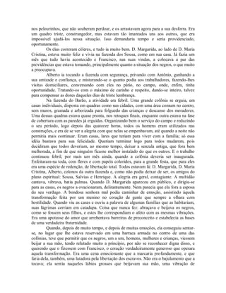 nos pelourinhos, que não souberam perdoar, e os arrastavam agora para a sua desforra. Era
um quadro triste, constrangedor, mas estavam tão imantados uns aos outros, que era
impossível ajudá-los nessa situação. Isso demandaria tempo e seria providenciado,
oportunamente.
Os dias correram céleres, e tudo ia muito bem. D. Margarida, ao lado de D. Maria
Cristina, estava muito feliz e vivia na fazenda dos Sousa, como em sua casa. Já fazia um
mês que tudo havia acontecido e Francisco, nas suas vindas, a colocava a par das
providências que estava tomando, principalmente quanto a situação dos negros, o que muito
a preocupava.
Alberto ia tocando a fazenda com segurança, privando com Antônio, ganhando a
sua amizade e confiança, e misturando-se o quanto podia aos trabalhadores, fazendo-lhes
visitas domiciliares, conversando com eles no pátio, no campo, onde, enfim, tinha
oportunidade. Tratando-os com o máximo de carinho e respeito, dando-se inteiro, talvez
para compensar as dores daqueles dias de triste lembrança.
Na fazenda do Barão, a atividade era febril. Uma grande colônia se erguia, em
casas individuais, disposta em quadras como nas cidades, com uma área comum no centro,
sem muros, gramada e arborizada para folguedo das crianças e descanso dos moradores.
Uma dessas quadras estava quase pronta, nos retoques finais, enquanto outra estava na fase
de cobertura com as paredes já erguidas. Organizando bem o serviço do campo e reduzindo
o seu período, logo depois das quatorze horas, todos os homens eram utilizados nas
construções, e era de se ver a alegria com que nelas se empenhavam, até quando a noite não
permitia mais continuar. Eram casas, lares que teriam para viver com a família; só essa
idéia bastava para sua felicidade. Queriam terminar logo para todos mudarem, pois
decidiram que todos deveriam, ao mesmo tempo, deixar a senzala antiga, que fora bem
melhorada, a fim de que ninguém ficasse melhor instalado do que os outros. E o trabalho
continuou febril, por mais um mês ainda, quando a colônia deveria ser inaugurada.
Enfeitaram-na toda, com flores e com papéis coloridos, para a grande festa, que para eles
era uma espécie de redenção, de libertação total. Todos estavam lá: D. Margarida, D. Maria
Cristina, Alberto, colonos da outra fazenda e, como não podia deixar de ser, os amigos do
plano espiritual: Sousa, Salvius e Henrique. A alegria era geral, contagiante. A multidão
cantava, vibrava, batia palmas. Quando D. Margarida apareceu em público, e dirigiu-se
para as casas, os negros a ovacionaram, delirantemente. Nem parecia que ela fora a esposa
do seu verdugo. A bondosa senhora mal podia caminhar de emoção, assistindo àquela
transformação feita por um menino no coração de gente que sempre a olhara com
hostilidade. Quando viu as casas e ouviu a palavra de algumas famílias que as habitariam,
suas lágrimas corriam em catadupa. Coisa que nunca fez: abraçava e beijava os negros,
como se fossem seus filhos, e estes lhe correspondiam o afeto com as mesmas vibrações.
Era uma apoteose do amor que arrebentava barreiras de preconceito e estabelecia as bases
de uma verdadeira fraternidade.
Quando, depois de muito tempo, e depois de muitas emoções, ela conseguiu sentarse, no lugar que lhe estava reservado em uma barraca armada no centro de uma das
colônias, teve que permitir que os negros, um a um, homens, mulheres e crianças, viessem
beijar a sua mão, tendo relutado muito a princípio, por não se reconhecer digna disso, e
querendo que o fizessem com Francisco, o coração verdadeiramente generoso que operara
aquela transformação. Era uma cena emocionante que a marcaria profundamente, e que
faria dela, também, uma lutadora pela libertação dos escravos. Não era o bajulamento que a
tocava; ela sentia naqueles lábios grossos que beijavam sua mão, uma vibração de

 