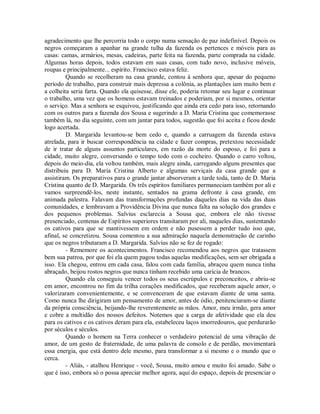 agradecimento que lhe percorria todo o corpo numa sensação de paz indefinível. Depois os
negros começaram a apanhar na grande tulha da fazenda os pertences e móveis para as
casas: camas, armários, mesas, cadeiras, parte feita na fazenda, parte comprada na cidade.
Algumas horas depois, todos estavam em suas casas, com tudo novo, inclusive móveis,
roupas e principalmente... espírito. Francisco estava feliz.
Quando se recolheram na casa grande, contou à senhora que, apesar do pequeno
período de trabalho, para construir mais depressa a colônia, as plantações iam muito bem e
a colheita seria farta. Quando ela quisesse, disse ele, poderia retomar seu lugar e continuar
o trabalho, uma vez que os homens estavam treinados e poderiam, por si mesmos, orientar
o serviço. Mas a senhora se esquivou, justificando que ainda era cedo para isso, retornando
com os outros para a fazenda dos Sousa e sugerindo a D. Maria Cristina que comemorasse
também lá, no dia seguinte, com um jantar para todos, sugestão que foi aceita e ficou desde
logo acertada.
D. Margarida levantou-se bem cedo e, quando a carruagem da fazenda estava
atrelada, para ir buscar correspondência na cidade e fazer compras, pretextou necessidade
de ir tratar de alguns assuntos particulares, em razão da morte do esposo, e foi para a
cidade, muito alegre, conversando o tempo todo com o cocheiro. Quando o carro voltou,
depois do meio-dia, ela voltou também, mais alegre ainda, carregando alguns presentes que
distribuiu para D. Maria Cristina Alberto e algumas serviçais da casa grande que a
assistiram. Os preparativos para o grande jantar absorveram a tarde toda, tanto de D. Maria
Cristina quanto de D. Margarida. Os três espíritos familiares permaneciam também por ali e
vamos surpreendê-los, neste instante, sentados na grama defronte à casa grande, em
animada palestra. Falavam das transformações profundas daqueles dias na vida das duas
comunidades, e lembravam a Providência Divina que nunca falta na solução dos grandes e
dos pequenos problemas. Salvius esclarecia a Sousa que, embora ele não tivesse
presenciado, centenas de Espíritos superiores transitaram por ali, naqueles dias, sustentando
os cativos para que se mantivessem em ordem e não pusessem a perder tudo isso que,
afinal, se concretizou. Sousa comentou a sua admiração naquela demonstração de carinho
que os negros tributaram a D. Margarida. Salvius não se fez de rogado:
- Rememore os acontecimentos. Francisco recomendou aos negros que tratassem
bem sua patroa, por que foi ela quem pagou todas aquelas modificações, sem ser obrigada a
isso. Ela chegou, entrou em cada casa, falou com cada família, abraçou quem nunca tinha
abraçado, beijou rostos negros que nunca tinham recebido uma carícia de brancos.
Quando ela conseguiu vencer todos os seus escrúpulos e preconceitos, e abriu-se
em amor, encontrou no fim da trilha corações modificados, que receberam aquele amor, o
valorizaram convenientemente, e se convenceram de que estavam diante de uma santa.
Como nunca lhe dirigiram um pensamento de amor, antes de ódio, penitenciaram-se diante
da própria consciência, beijando-lhe reverentemente as mãos. Amor, meu irmão, gera amor
e cobre a multidão dos nossos defeitos. Notemos que a carga de afetividade que ela deu
para os cativos e os cativos deram para ela, estabeleceu laços imorredouros, que perdurarão
por séculos e séculos.
Quando o homem na Terra conhecer o verdadeiro potencial de uma vibração de
amor, de um gesto de fraternidade, de uma palavra de consolo e de perdão, movimentará
essa energia, que está dentro dele mesmo, para transformar a si mesmo e o mundo que o
cerca.
- Aliás, - atalhou Henrique - você, Sousa, muito amou e muito foi amado. Sabe o
que é isso, embora só o possa apreciar melhor agora, aqui do espaço, depois de presenciar o

 