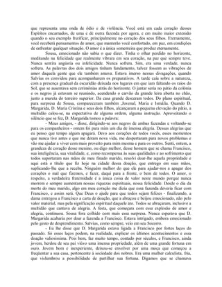 que representa uma onda de ódio e de violência. Você está em cada coração desses
Espíritos encarnados, de uma e de outra fazenda por agora, e em muito maior extensão
quando o seu exemplo frutificar, principalmente no coração dos seus filhos. Eternamente,
você receberá pensamentos de amor, que manterão você confortado, em paz, em condições
de enfrentar qualquer situação. O amor é a única sementeira que produz eternamente.
Sousa, emocionado não sabia o que dizer. Tinha o olhar perdido no horizonte,
meditando na felicidade que realmente vibrara em seu coração, na paz que sempre teve.
Nunca sentira angústia ou infelicidade. Nunca sofrera. Sim, era uma verdade, nunca
sofrera. As palavras dos dois amigos tinham fundamento, talvez fossem as vibrações de
amor daquela gente que ele também amava. Estava imerso nessas divagações, quando
Salvius os convidou para acompanharem os preparativos. A tarde caía sobre a natureza,
com a presença gradual da escuridão deixada nos lugares em que iam faltando os raios do
Sol, que se ausentava sem cerimônias atrás do horizonte. O jantar seria no pátio da colônia
e os negros já estavam se reunindo, acendendo o carvão da grande leira aberta no chão,
junto a mureta do terreiro superior. Da casa grande desceram todos. Do plano espiritual,
para surpresa de Sousa, compareceram também ,Juvenal, Maria e Ismália. Quando D.
Margarida, D. Maria Cristina e seus dois filhos, alcançaram a pequena elevação do pátio, a
multidão calou-se, na expectativa de alguma ordem, alguma instrução. Aproveitando o
silêncio que se fez, D. Margarida tomou a palavra:
- Meus amigos, - disse, dirigindo-se aos negros de ambas fazendas e voltando-se
para os companheiros - ontem foi para mim um dia de imensa alegria. Dessas alegrias que
eu penso que tempo algum apagará. Devo aos corações de todos vocês, esses momentos
que nunca tive antes e que me deram nova vida, me despertaram para novos problemas e
vão me ajudar a viver com mais proveito para mim mesma e para os outros. Senti, ontem, a
grandeza de coração desse menino, ou digo melhor, desse homem que se chama Francisco,
sua inteligência, sua vitalidade, e, como recompensa às suas qualidades e ao sofrimento que
todos suportaram nas mãos de meu finado marido, resolvi doar-lhe aquela propriedade e
aqui está o título que fiz hoje na cidade dessa doação, que entrego em suas mãos,
suplicando-lhe que a receba. Ninguém melhor do que ele para ajudar-nos a apagar dos
corações o mal que fizemos, e fazer, daqui para a frente, o bem de todos. O amor, o
respeito, a verdadeira fraternidade é a única coisa de valor neste mundo porque nunca
morrem e sempre aumentam nossas riquezas espirituais, nossa felicidade. Desde o dia da
morte do meu marido, algo em meu coração me dizia que essa fazenda deveria ficar com
Francisco, e assim será. Que Deus o ajude para que todos sejam felizes - finalizando, a
dama entregou a Francisco a carta de doação, que a abraçou e beijou emocionado, não pelo
valor material, mas pela significação espiritual daquele ato. Todos se abraçaram, inclusive a
multidão que cantava de alegria. A festa, que começara com essa explosão de amor e
alegria, continuou. Sousa fora colhido com mais essa surpresa. Nunca esperava que D.
Margarida acabaria por doar a fazenda a Francisco. Estava intrigado, embora emocionado
pelo gesto de desprendimento. Salvius, como sempre, veio em seu Socorro.
- Eu lhe disse que D. Margarida estava ligada a Francisco por fortes laços do
passado. Só esses laços podem, na realidade, explicar os últimos acontecimentos e essa
doação valiosíssima. Pois bem, faz muito tempo, contado por séculos, e Francisco, ainda
jovem, herdou de seu pai viúvo uma imensa propriedade, além de uma grande fortuna em
ouro. Jovem bom e inexperiente, deixou-se envolver por uma moça que começou a
freqüentar a sua casa, pertencente à sociedade dos nobres. Era uma mulher calculista, fria,
que vislumbrou a possibilidade de partilhar sua fortuna. Digamos que se chamava

 
