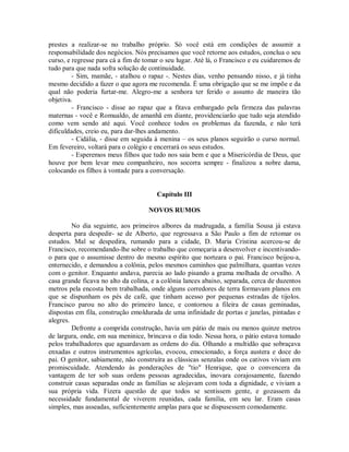 prestes a realizar-se no trabalho próprio. Só você está em condições de assumir a
responsabilidade dos negócios. Nós precisamos que você retorne aos estudos, conclua o seu
curso, e regresse para cá a fim de tomar o seu lugar. Até lá, o Francisco e eu cuidaremos de
tudo para que nada sofra solução de continuidade.
- Sim, mamãe, - atalhou o rapaz -. Nestes dias, venho pensando nisso, e já tinha
mesmo decidido a fazer o que agora me recomenda. É uma obrigação que se me impõe e da
qual não poderia furtar-me. Alegro-me a senhora ter ferido o assunto de maneira tão
objetiva.
- Francisco - disse ao rapaz que a fitava embargado pela firmeza das palavras
maternas - você e Romualdo, de amanhã em diante, providenciarão que tudo seja atendido
como vem sendo até aqui. Você conhece todos os problemas da fazenda, e não terá
dificuldades, creio eu, para dar-lhes andamento.
- Cidália, - disse em seguida à menina – os seus planos seguirão o curso normal.
Em fevereiro, voltará para o colégio e encerrará os seus estudos.
- Esperemos meus filhos que tudo nos saia bem e que a Misericórdia de Deus, que
houve por bem levar meu companheiro, nos socorra sempre - finalizou a nobre dama,
colocando os filhos à vontade para a conversação.

Capítulo III
NOVOS RUMOS
No dia seguinte, aos primeiros albores da madrugada, a família Sousa já estava
desperta para despedir- se de Alberto, que regressava a São Paulo a fim de retomar os
estudos. Mal se despedira, rumando para a cidade, D. Maria Cristina acercou-se de
Francisco, recomendando-lhe sobre o trabalho que começaria a desenvolver e incentivandoo para que o assumisse dentro do mesmo espírito que norteara o pai. Francisco beijou-a,
enternecido, e demandou a colônia, pelos mesmos caminhos que palmilhara, quantas vezes
com o genitor. Enquanto andava, parecia ao lado pisando a grama molhada de orvalho. A
casa grande ficava no alto da colina, e a colônia lances abaixo, separada, cerca de duzentos
metros pela encosta bem trabalhada, onde alguns corredores de terra formavam planos em
que se dispunham os pés de café, que tinham acesso por pequenas estradas de tijolos.
Francisco parou no alto do primeiro lance, e contornou a fileira de casas geminadas,
dispostas em fila, construção emoldurada de uma infinidade de portas e janelas, pintadas e
alegres.
Defronte a comprida construção, havia um pátio de mais ou menos quinze metros
de largura, onde, em sua meninice, brincava o dia todo. Nessa hora, o pátio estava tomado
pelos trabalhadores que aguardavam as ordens do dia. Olhando a multidão que sobraçava
enxadas e outros instrumentos agrícolas, evocou, emocionado, a força austera e doce do
pai. O genitor, sabiamente, não construíra as clássicas senzalas onde os cativos viviam em
promiscuidade. Atendendo às ponderações de "tio" Henrique, que o convencera da
vantagem de ter sob suas ordens pessoas agradecidas, inovara corajosamente, fazendo
construir casas separadas onde as famílias se alojavam com toda a dignidade, e viviam a
sua própria vida. Fizera questão de que todos se sentissem gente, e gozassem da
necessidade fundamental de viverem reunidas, cada família, em seu lar. Eram casas
simples, mas asseadas, suficientemente amplas para que se dispusessem comodamente.

 