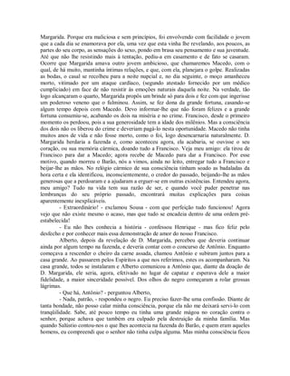 Margarida. Porque era maliciosa e sem princípios, foi envolvendo com facilidade o jovem
que a cada dia se enamorava por ela, uma vez que esta vinha lhe revelando, aos poucos, as
partes do seu corpo, as sensações do sexo, pondo em brasa seu pensamento e sua juventude.
Até que não lhe resistindo mais à tentação, pediu-a em casamento e de fato se casaram.
Ocorre que Margarida amava outro jovem ambicioso, que chamaremos Macedo, com o
qual, de há muito, mantinha íntimas relações, e que, com ela, planejara o golpe. Realizadas
as bodas, o casal se recolheu para a noite nupcial e, no dia seguinte, o moço amanheceu
morto, vitimado por um ataque cardíaco, (segundo atestado fornecido por um médico
cumpliciado) em face de não resistir às emoções naturais daquela noite. Na verdade, tão
logo alcançaram o quarto, Margarida propôs um brinde só para dois e fez com que ingerisse
um poderoso veneno que o fulminou. Assim, se fez dona da grande fortuna, casando-se
algum tempo depois com Macedo. Devo informar-lhe que não foram felizes e a grande
fortuna consumiu-se, acabando os dois na miséria e no crime. Francisco, desde o primeiro
momento os perdoou, pois a sua generosidade tem a idade dos milênios. Mas a consciência
dos dois não os liberou do crime e deveriam pagá-lo nesta oportunidade. Macedo não tinha
muitos anos de vida e não fosse morto, como o foi, logo desencarnaria naturalmente. D.
Margarida herdaria a fazenda e, como aconteceu agora, ela acabaria, se ouvisse o seu
coração, ou sua memória cármica, doando tudo a Francisco. Veja meu amigo: ela tirou de
Francisco para dar a Macedo; agora recebe de Macedo para dar a Francisco. Por esse
motivo, quando morreu o Barão, nós a vimos, ainda no leito, entregar tudo a Francisco e
beijar-lhe as mãos. No relógio cármico de sua consciência tinham soado as badaladas da
hora certa e ela identificou, inconscientemente, o credor do passado, beijando-lhe as mãos
generosas que a perdoaram e a ajudaram a erguer-se em outras existências. Entendeu agora,
meu amigo? Tudo na vida tem sua razão de ser, e quando você puder penetrar nas
lembranças do seu próprio passado, encontrará muitas explicações para coisas
aparentemente inexplicáveis.
- Extraordinário! - exclamou Sousa - com que perfeição tudo funcionou! Agora
vejo que não existe mesmo o acaso, mas que tudo se encadeia dentro de uma ordem préestabelecida!
- Eu não lhes conhecia a história - confessou Henrique - mas fico feliz pelo
desfecho e por conhecer mais essa demonstração de amor do nosso Francisco.
Alberto, depois da revelação de D. Margarida, percebeu que deveria continuar
ainda por algum tempo na fazenda, e deveria contar com o concurso de Antônio. Enquanto
começava a rescender o cheiro da carne assada, chamou Antônio e subiram juntos para a
casa grande. Ao passarem pelos Espíritos a que nos referimos, estes os acompanharam. Na
casa grande, todos se instalaram e Alberto comunicou a Antônio que, diante da doação de
D. Margarida, ele seria, agora, efetivado no lugar de capataz e esperava dele a maior
fidelidade, a maior sinceridade possível. Dos olhos do negro começaram a rolar grossas
lágrimas.
- Que há, Antônio? - perguntou Alberto,
- Nada, patrão, - respondeu o negro. Eu preciso fazer-lhe uma confissão. Diante de
tanta bondade, não posso calar minha consciência, porque ela não me deixará servi-lo com
tranqüilidade. Sabe, até pouco tempo eu tinha uma grande mágoa no coração contra o
senhor, porque achava que também era culpado pela destruição da minha família. Mas
quando Salústio contou-nos o que lhes acontecia na fazenda do Barão, e quem eram aqueles
homens, eu compreendi que o senhor não tinha culpa alguma. Mas minha consciência ficou

 