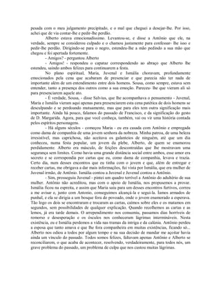pesada com o meu julgamento precipitado, e o mal que cheguei a desejar-lhe. Por isso,
achei que de via contar-lhe e pedir-lhe perdão.
Alberto estava emocionadíssimo. Levantou-se, e disse a Antônio que ele, na
verdade, sempre se considerou culpado e o chamou justamente para confessar- lhe isso e
pedir-lhe perdão. Dirigindo-se para o negro, estendeu-lhe a mão pedindo a sua mão que
chegou e foi apertada fortemente.
- Amigos? - perguntou Alberto
- Amigos! - respondeu o capataz correspondendo ao abraço que Alberto lhe
estendeu, saindo ambos felizes para continuarem a festa.
No plano espiritual, Maria, Juvenal e Ismália choravam, profundamente
emocionados pela cena que acabaram de presenciar e que parecia não ter nada de
importante além de um entendimento entre dois homens. Sousa, como sempre, estava sem
entender, tanto a presença dos outros como a sua emoção. Pareceu- lhe que vieram ali só
para presenciarem aquele ato.
- É verdade, Sousa, - disse Salvius, que lhe acompanhava o pensamento - Juvenal,
Maria e Ismália vieram aqui apenas para presenciarem esta cena patética de dois homens se
desculpando e se perdoando mutuamente, mas que para eles tem outra significação mais
importante. Ainda há pouco, falamos do passado de Francisco, e da significação do gesto
de D. Margarida. Agora, para que você conheça, também, vai ou vir uma história contada
pelos espíritos personagens.
- Há alguns séculos - começou Maria - eu era casada com Antônio e empregada
como dama de companhia de uma jovem senhora da nobreza. Minha patroa, de uma beleza
irresistível, mas caprichosa, não aceitava os galanteios de ninguém, até que um dia
conheceu, numa festa popular, um jovem da plebe, Alberto, de quem se enamorou
perdidamente. Alberto era másculo, de feições descontraídas que lhe mostravam uma
segurança sem limites. Como havia uma grande distância social entre ambos, esse amor era
secreto e se correspondia por cartas que eu, como dama de companhia, levava e trazia.
Certo dia, num desses encontros que eu tinha com o jovem e que, além de entregar e
receber cartas, me obrigava a dar mais informações, fui vista por Ismália, que era mulher de
Juvenal irmão, de Antônio. Ismália contou a Juvenal e Juvenal contou a Antônio.
- Sim, prosseguiu Juvenal - pintei um quadro terrível a Antônio do adultério de sua
mulher. Antônio não acreditou, mas com o apoio de Ismália, nos propusemos a provar.
Ismália ficou na espreita, e assim que Maria saiu para um desses encontros furtivos, correu
a me avisar e, junto com Antonio, conseguimos alcançá-la e segui-la. Íamos armados de
punhal, e ela se dirigia a um bosque fora do povoado, onde o jovem enamorado a esperava.
Tão logo os dois se encontraram e trocaram as cartas, caímos sobre eles e os matamos em
segundos, sem possibilidades de qualquer explicação. Quando recolhemos as cartas e as
lemos, já era tarde demais. O arrependimento nos consumiu, passamos dias horríveis de
remorso e desesperação e os ósculos nos conheceram lágrimas intermináveis. Nesta
existência, eu e Ismália perdemos a vida nas tramas da intriga e da calúnia. Antônio perdeu
a esposa que tanto amava e que lhe fora companheira em muitas existências, ficando só...
Alberto nos odiou a todos por algum tempo e na sua decisão de mandar me açoitar havia
ainda um vínculo do passado. Todos somos felizes, faltavam apenas Antônio e Alberto se
reconciliarem, o que acaba de acontecer, resolvendo, verdadeiramente, para todos nós, um
grave problema do passado, um problema de culpa que nos custou muitas lágrimas.

 