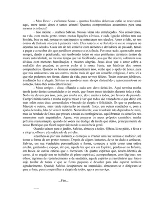 - Meu Deus! - exclamou Sousa - quantas histórias dolorosas estão se resolvendo
aqui, entre tantas dores e tantos crimes! Quantos compromissos assumimos para uma
mesma existência!
- Isso mesmo – atalhou Salvius. Nossas vidas são entrelaçadas. Nós convivemos,
na vida, com muita gente, temos muitas ligações afetivas, e cada ligação afetiva tem sua
história, boa ou má, porque os sentimentos se estruturam nos séculos. Amor e ódio, só nos
contos de fantasia nascem à primeira vista. Eles nascem e se fortalecem ou se rompem no
decurso dos séculos. Cada um de nós convive com credores e devedores do passado, tendo
a pagar e a receber dos que partilham conosco a existência. Por essa razão, quem sabe amar
sempre, dando e perdoando, vai resolvendo todos os seus problemas cármicos dentro da
maior naturalidade, ao mesmo tempo que vai facilitando, aos que lhe devem, saldarem suas
dívidas com menores humilhações e maiores alegrias. Jesus disse que o amor cobre a
multidão dos pecados; as provas estão aí à nossa frente, nas histórias dos nossos
companheiros. Quando os homens compreenderem isso, verão que o apelo de Jesus, para
que nos amássemos uns aos outros, muito mais do que um conselho religioso, é uma lei a
que não podemos nos furtar, diante da vida, para sermos felizes. Todos estavam jubilosos,
irradiando luz e alegria. Salvius os envolveu num abraço distendido e aproximando-os ao
coração, falou-lhes com certa tristeza:
- Meus amigos - disse, olhando a cada um: devo deixá-los. Aqui termina minha
tarefa junto destas comunidades e de vocês, que foram meus tutelados durante toda a vida.
Nada me devem por isso, pois, por minha vez, devo muito a todos, por favores do passado.
Cumpri minha tarefa e minha alegria maior é ver que todos são vencedores e que deixo em
suas mãos estas duas comunidades vibrando de alegria e felicidade. Os que se perderam,
Macedo e outros, mais tarde retornarão ao mundo físico, em outras condições e, com a
ajuda de todos, hão de vencer também. Naturalmente, esse resultado não dependeu de mim,
mas da bondade de Deus que proveu a todas as contingências, equilibrando os corações nos
momentos mais angustiados. Agora, vou preparar os meus próprios caminhos, minha
próxima reencarnação, quando de vocês me desligo da tarefa que deixo, principalmente de
nosso Henrique que ficará supervisionando a assistência geral.
Quando saíram para o jardim, Salvius, abraçou a todos. Olhou, lá no pátio, a festa e
a alegria, olhou o céu salpicado de estrelas.
Recolheu-se por uns instantes e começou a irradiar uma luz intensa e multicor, até
tomar a forma de um pretor romano. Depois de alguns instantes, de se ter dado a conhecer,
Salvius, em sua verdadeira personalidade e forma, começou a subir como uma esfera
estelar, ganhando o espaço, até que, aquela luz que era um Espírito, perdeu-se no Infinito,
em busca de outras esferas que o mereciam. Os quatro espíritos que, recem-libertos da
carne, já se engajavam no trabalho do plano espiritual, acompanharam, com lágrimas nos
olhos, lágrimas de reconhecimento e de saudades, aquele espírito extraordinário que fora o
anjo tutelar de todos e que se fizera pequeno e devedor para não esperar nenhum
agradecimento. Quando Salvius desapareceu na imensidão, abraçaram-se e dirigiram-se
para a festa, para compartilhar a alegria de todos, agora em serviço.

...Fim...
-----

 