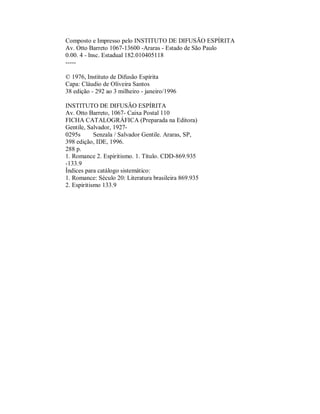 Composto e Impresso pelo INSTITUTO DE DIFUSÃO ESPÍRITA
Av. Otto Barreto 1067-13600 -Araras - Estado de São Paulo
0.00. 4 - lnsc. Estadual 182.010405118
----© 1976, Instituto de Difusão Espírita
Capa: Cláudio de Oliveira Santos
38 edição - 292 ao 3 milheiro - janeiro/1996
INSTITUTO DE DIFUSÃO ESPÍRITA
Av. Otto Barreto, 1067- Caixa Postal 110
FICHA CATALOGRÁFICA (Preparada na Editora)
Gentile, Salvador, 19270295s
Senzala / Salvador Gentile. Araras, SP,
398 edição, IDE, 1996.
288 p.
1. Romance 2. Espiritismo. 1. Título. CDD-869.935
-133.9
Índices para catálogo sistemático:
1. Romance: Século 20: Literatura brasileira 869.935
2. Espiritismo 133.9

 