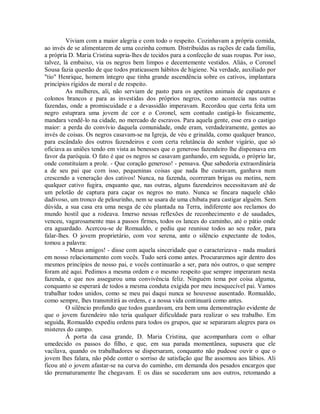 Viviam com a maior alegria e com todo o respeito. Cozinhavam a própria comida,
ao invés de se alimentarem de uma cozinha comum. Distribuídas as rações de cada família,
a própria D. Maria Cristina supria-lhes de tecidos para a confecção de suas roupas. Por isso,
talvez, lá embaixo, via os negros bem limpos e decentemente vestidos. Aliás, o Coronel
Sousa fazia questão de que todos praticassem hábitos de higiene. Na verdade, auxiliado por
"tio" Henrique, homem íntegro que tinha grande ascendência sobre os cativos, implantara
princípios rígidos de moral e de respeito.
As mulheres, ali, não serviam de pasto para os apetites animais de capatazes e
colonos brancos e para as investidas dos próprios negros, como acontecia nas outras
fazendas, onde a promiscuidade e a devassidão imperavam. Recordou que certa feita um
negro estuprara uma jovem de cor e o Coronel, sem contudo castigá-lo fisicamente,
mandara vendê-lo na cidade, no mercado de escravos. Para aquela gente, esse era o castigo
maior: a perda do convívio daquela comunidade, onde eram, verdadeiramente, gentes ao
invés de coisas. Os negros casavam-se na Igreja, de véu e grinalda, como qualquer branco,
para escândalo dos outros fazendeiros e com certa relutância do senhor vigário, que só
oficiava as uniões tendo em vista as benesses que o generoso fazendeiro lhe dispensava em
favor da paróquia. O fato é que os negros se casavam ganhando, em seguida, o próprio lar,
onde constituíam a prole. - Que coração generoso! - pensava. Que sabedoria extraordinária
a de seu pai que com isso, pequeninas coisas que nada lhe custavam, ganhava num
crescendo a veneração dos cativos! Nunca, na fazenda, ocorreram brigas ou motins, nem
qualquer cativo fugira, enquanto que, nas outras, alguns fazendeiros necessitavam até de
um pelotão de captura para caçar os negros no mato. Nunca se fincara naquele chão
dadivoso, um tronco de pelourinho, nem se usara de uma chibata para castigar alguém. Sem
dúvida, a sua casa era uma nesga de céu plantada na Terra, indiferente aos reclamos do
mundo hostil que a rodeava. Imerso nessas reflexões de reconhecimento e de saudades,
venceu, vagarosamente mas a passos firmes, todos os lances do caminho, até o pátio onde
era aguardado. Acercou-se de Romualdo, e pediu que reunisse todos ao seu redor, para
falar-lhes. O jovem proprietário, com voz serena, ante o silêncio expectante de todos,
tomou a palavra:
- Meus amigos! - disse com aquela sinceridade que o caracterizava - nada mudará
em nosso relacionamento com vocês. Tudo será como antes. Procuraremos agir dentro dos
mesmos princípios de nosso pai, e vocês continuarão a ser, para nós outros, o que sempre
foram até aqui. Pedimos a mesma ordem e o mesmo respeito que sempre imperaram nesta
fazenda, e que nos assegurou uma convivência feliz. Ninguém tema por coisa alguma,
conquanto se esperará de todos a mesma conduta exigida por meu inesquecível pai. Vamos
trabalhar todos unidos, como se meu pai daqui nunca se houvesse ausentado. Romualdo,
como sempre, lhes transmitirá as ordens, e a nossa vida continuará como antes.
O silêncio profundo que todos guardavam, era bem uma demonstração evidente de
que o jovem fazendeiro não teria qualquer dificuldade para realizar o seu trabalho. Em
seguida, Romualdo expediu ordens para todos os grupos, que se separaram alegres para os
misteres do campo.
À porta da casa grande, D. Maria Cristina, que acompanhara com o olhar
umedecido os passos do filho, e que, em sua parada momentânea, supusera que ele
vacilava, quando os trabalhadores se dispersaram, conquanto não pudesse ouvir o que o
jovem lhes falara, não pôde conter o sorriso de satisfação que lhe assomou aos lábios. Ali
ficou até o jovem afastar-se na curva do caminho, em demanda dos pesados encargos que
tão prematuramente lhe chegavam. E os dias se sucederam uns aos outros, retomando a

 