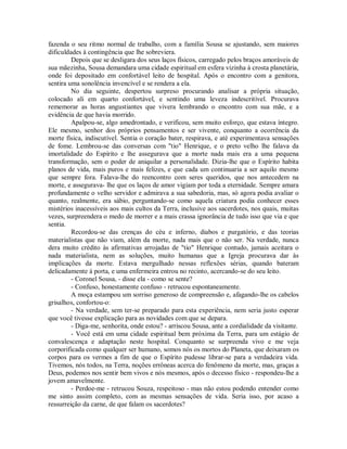 fazenda o seu ritmo normal de trabalho, com a família Sousa se ajustando, sem maiores
dificuldades à contingência que lhe sobreviera.
Depois que se desligara dos seus laços físicos, carregado pelos braços amoráveis de
sua mãezinha, Sousa demandara uma cidade espiritual em esfera vizinha à crosta planetária,
onde foi depositado em confortável leito de hospital. Após o encontro com a genitora,
sentira uma sonolência invencível e se rendera a ela.
No dia seguinte, despertou surpreso procurando analisar a própria situação,
colocado ali em quarto confortável, e sentindo uma leveza indescritível. Procurava
rememorar as horas angustiantes que vivera lembrando o encontro com sua mãe, e a
evidência de que havia morrido.
Apalpou-se, algo amedrontado, e verificou, sem muito esforço, que estava íntegro.
Ele mesmo, senhor dos próprios pensamentos e ser vivente, conquanto a ocorrência da
morte física, indiscutível. Sentia o coração bater, respirava, e até experimentava sensações
de fome. Lembrou-se das conversas com "tio" Henrique, e o preto velho lhe falava da
imortalidade do Espírito e lhe assegurava que a morte nada mais era a uma pequena
transformação, sem o poder de aniquilar a personalidade. Dizia-lhe que o Espírito habita
planos de vida, mais puros e mais felizes, e que cada um continuaria a ser aquilo mesmo
que sempre fora. Falava-lhe do reencontro com seres queridos, que nos antecedem na
morte, e assegurava- lhe que os laços de amor vigiam por toda a eternidade. Sempre amara
profundamente o velho servidor e admirava a sua sabedoria, mas, só agora podia avaliar o
quanto, realmente, era sábio, perguntando-se como aquela criatura podia conhecer esses
mistérios inacessíveis aos mais cultos da Terra, inclusive aos sacerdotes, nos quais, muitas
vezes, surpreendera o medo de morrer e a mais crassa ignorância de tudo isso que via e que
sentia.
Recordou-se das crenças do céu e inferno, diabos e purgatório, e das teorias
materialistas que não viam, além da morte, nada mais que o não ser. Na verdade, nunca
dera muito crédito às afirmativas arrojadas de "tio" Henrique contudo, jamais aceitara o
nada materialista, nem as soluções, muito humanas que a Igreja procurava dar às
implicações da morte. Estava mergulhado nessas reflexões sérias, quando bateram
delicadamente à porta, e uma enfermeira entrou no recinto, acercando-se do seu leito.
- Coronel Sousa, - disse ela - como se sente?
- Confuso, honestamente confuso - retrucou espontaneamente.
A moça estampou um sorriso generoso de compreensão e, afagando-lhe os cabelos
grisalhos, confortou-o:
- Na verdade, sem ter-se preparado para esta experiência, nem seria justo esperar
que você tivesse explicação para as novidades com que se depara.
- Diga-me, senhorita, onde estou? - arriscou Sousa, ante a cordialidade da visitante.
- Você está em uma cidade espiritual bem próxima da Terra, para um estágio de
convalescença e adaptação neste hospital. Conquanto se surpreenda vivo e me veja
corporificada como qualquer ser humano, somos nós os mortos do Planeta, que deixaram os
corpos para os vermes a fim de que o Espírito pudesse librar-se para a verdadeira vida.
Tivemos, nós todos, na Terra, noções errôneas acerca do fenômeno da morte, mas, graças a
Deus, podemos nos sentir bem vivos e nós mesmos, após o decesso físico - respondeu-lhe a
jovem amavelmente.
- Perdoe-me - retrucou Souza, respeitoso - mas não estou podendo entender como
me sinto assim completo, com as mesmas sensações de vida. Seria isso, por acaso a
ressurreição da carne, de que falam os sacerdotes?

 
