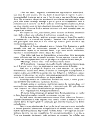 - Não, meu irmão, - respondeu a atendente com largo sorriso de benevolência nada mais de carne; estamos, isto sim, diante da ressurreição do Espírito. A carne é
instrumentalidade terrena de que se vale o Espírito para as suas experiências no campo
físico. Mas acalme-se e não procure solucionar de vez todas as suas interrogações, muito
justas, aliás. Vamos dar tempo ao tempo e, pouco a pouco, você compreenderá todas as
particularidades da sua nova vida. Nem é justo que eu lhe expenda conceitos que, talvez,
não possa entender, agora, por desconhecimento dos princípios fundamentais que regem a
vida do Espírito. Alegro-me de vê-lo sereno e confortado, pois isso é o principal para a sua
adaptação, no momento.
Para surpresa de Sousa, nesse instante, entrou no quarto um homem, aparentando
meia- idade, portando uma pasta cheia de instrumentos, acercando-se do leito.
- Este é o irmão Salvius, - noticiou a jovem apresentando-o a Sousa. Ele o atenderá
na convalescença, e o orientará com segurança. Chamo-me Alice, e quando precisar de
mim, para alguma coisa, basta puxar esse cordel, logo acima da guarda da cama e virei
imediatamente para atendê-lo.
Despediu-se de Sousa, deixando-o com o visitante. Este desamarrou a sacola
retirando uma série de instrumentos, passando a auscultar-lhe o organismo,
silenciosamente. Depois de um minucioso exame, a que Sousa assistira maravilhado,
depositou os instrumentos sobre a mesa e dirigiu-lhe a palavra:
- Meu irmão, você chega em boas condições ao nosso plano. Creio que amanhã
mesmo poderemos sair para um passeio no parque. Por ora, descanse e procure não se
inquietar com interrogações desnecessárias, que só poderão prejudicar-lhe a recuperação.
- Meu amigo, - arriscou Sousa - todos morrem do mesmo modo?
- De forma alguma, - respondeu Salvius, afavelmente. Cada um morre como pode,
isto é, de acordo com os valores que ajuntou para si no enriquecimento do Espírito.
Você teve o privilégio de despertar nos braços maternos, tão logo se lhe
destrambelhou a máquina física. Outros, no entanto, são constrangidos a acompanharem os
próprios despojos, assistindo-lhes a decomposição ou a desligarem-se perturbados, vagando
sem rumo por dias, meses e até séculos; outros ainda, porque acreditavam fosse a morte o
termo da vida, dormem irremediavelmente por longos períodos.
Sousa experimentou um calafrio diante da notícia que recebia, e rendeu graças a
Deus por não ter atravessado essas experiências dolorosas.
- Contudo, acalme-se - continuou o instrutor ao perceber-lhe o espanto. Logo você
compreenderá os mecanismos dessas situações, e sentir-se-á muito feliz pela vida que
viveu. Homem da terra, algum dia você colheu o que não plantou?
- Não - respondeu Sousa. Nem poderia esperar isso.
- Da mesma forma, meu amigo, em qualquer plano da vida, cada um de nós recolhe
os frutos da própria semeadura. Amanhã, conversaremos com mais vagar.
Preciso ir, outros afazeres me esperam - arrematou Salvius. retirando-se do quarto e
fechando delicadamente a porta, enquanto Sousa tornava, sozinho, à meditação. Na noite
anterior, depois de ingerir agradável alimentação que Alice lhe trouxera, Sousa dormiu
profundamente.
Despertou aos primeiros raios de sol que lhe invadiram o quarto amplo, quedandose na cama pensativo, rememorando as impressões do dia anterior e dando campo a uma
multidão de interrogações que lhe povoaram o espírito. Jamais se preocupara em analisar o
fenômeno da morte e as suas conseqüências. Fora essencialmente prático e o seu dia, na
Terra, era absorvido, inteiramente, pelos problemas do momento. Seu trabalho, suas

 