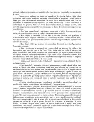 animada e alegre conversação, ou andando pelas ruas sinuosas, ou sentadas sob a copa das
árvores.
Sousa estava embevecido diante do espetáculo de singular beleza. Seus olhos
percorriam todo aquele ambiente acolhedor, maravilhados e surpresos. Jamais poderia
supor que, além das fronteiras misteriosas da morte física, pudesse existir uma vida tão
exuberante a manifestar-se em espetáculo de beleza indescritível. Salvius convidou-o a
sentarem-se em gracioso banco de relva. Sousa temia abusar do amigo, todavia, uma
multidão de perguntas se engatilhavam em sua cabeça diante de tanta coisa nova para o seu
entendimento.
- Que lugar maravilhoso! - exclamou, procurando o início da conversação que
ansiava levar a termo com vistas ao esclarecimento da sua curiosidade.
- Sem dúvida - respondeu Salvius. Este é um dos parques mais graciosos e
acolhedores do nosso hospital, conquanto, na cidade onde estamos; existam muitos deles,
mais belos ainda, e nos quais as criaturas da nossa comunidade passam horas agradáveis ao
encontro dos amigos.
- Quer dizer, então, que estamos em uma cidade do mundo espiritual? perguntou
Sousa algo intrigado.
- Sim - esclareceu o companheiro - uma cidade de dezenas de milhares de
habitantes e algo parecida com as da Terra. Difere delas mais em razão da natureza da
nossa comunidade, onde a vida transcorre em outros moldes e a organização social atende
um tipo de interesse essencialmente coletivo. Aqui, todos vivem e trabalham voltados para
um fim único: o bem-estar geral, enquanto na crosta cada um procura atender os próprios
reclamos, indiferente às expectativas da coletividade.
- Então, aqui, também, todos trabalham? - perguntou Sousa, atalhando-lhe os
esclarecimentos.
- E por que não? - respondeu o mentor, bondosamente. A vida não dá saltos, meu
amigo, e, como você pôde testemunhar desde que aqui chegou, as pessoas que se
movimentavam ao seu redor tinham uma função definida, sujeitando-se às exigências das
tarefas que lhes cabiam realizar. Estamos muito longe da suposição, vigente na Terra, de
que a morte é um descanso. Até que o Espírito baste a si mesmo, tem que percorrer longos
caminhos da eternidade, que mal podemos divisar. Enquanto cada um de nós depender do
concurso de outrem, com certeza, ali estará o trabalho organizado para atender a essa
dependência.
- E como palmilharemos esses caminhos da eternidade, a que você se referiu? De
que forma o Espírito alcançará essa auto-suficiência? - alongou Sousa.
- De que maneira, pergunto, a criança que começa no bê-a-bá chegará às luzes da
cultura? Não será freqüentando a escola e vencendo ano a ano, ciclo a ciclo, os cursos que
escolheu? Da mesma forma o Espírito, só que a escola, para ele, é o cenáculo terreno onde
reencarna sucessivamente, para enriquecer-se de valores que capacitem a sua realização
própria. Nós morremos, renascemos na carne portando determinadas circunstâncias que se
dirigem para a solução dos nossos problemas e para o nosso aperfeiçoamento espiritual.
Sem que o suspeitemos, a vida à nossa volta se organiza em obediência a determinado
esquema de realizações a que o grupo, do qual fazemos parte, se subordina. A nossa
família, os nossos amigos, tanto quanto os nossos dependentes e aqueles dos quais
dependemos, em síntese, constituem equipe que se movimenta em experiência coletiva,
onde se resolvem problemas de reajuste e de evolução.

 