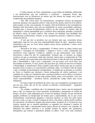- E todos estamos, na Terra, subordinados a essas linhas da fatalidade, obedecendo
a um determinismo que nos condiciona a existência? - perguntou Souza, algo
desconcertado com as afirmativas do mentor que lhe abriam um campo novo para a
compreensão dos problemas humanos.
- Não. Não é bem assim. Ao reencarnarmos, carregamos conosco um programa
particular ajustado a um esquema coletivo. Cada um de nós, porém, mercê do livre arbítrio,
pode cumprir, ou não, esse programa. Se cumprir, além de beneficiar-se das conseqüências
benéficas dele decorrentes, pois vêm em atendimento às nossas necessidades espirituais,
contribui para o sucesso da planificação coletiva. Se não cumprir, no entanto, além de
desperdiçar a valiosa oportunidade que a existência física representa, perturba a realização
do objetivo maior, de caráter coletivo. Não existem, em realidade, nem fatalidade nem
determinismo condicionante, existem, aí sim, perspectivas pessoais e objetivos comuns esclareceu Salvius.
- E por que não se proclama isso aos homens para que, conscientes dessas
implicações, cada um viva com mais responsabilidade diante da vida? - perguntou Sousa,
lembrando-se de que, na Terra nunca cogitou acerca desses problemas e nunca ouviu
alguém falar deles.
- Recorde-se de Jesus e compreenderá. O Mestre esteve no plano terreno para
transmitir a mensagem da Imortalidade e ninguém o levou a sério, culminando por
crucificá-lo como impostor. Lembre-se, também, de que praticamente vinte séculos
decorreram e ainda Ele não foi compreendido. Acontece que, os homens, no estágio
evolutivo em que se encontram, ainda não reuniram valores para a compreensão da Vida
Maior. Contudo, não se preocupe, pois estão bem próximos os dias de uma nova mensagem
para a Humanidade e, tudo o que o surpreende, e de que nunca você ouviu falar, será
desvendado aos homens. (*) Isso, porém, não quer dizer que, diante de uma nova revelação,
a Humanidade se transformará. Serão exigidos ainda muitos séculos para que as criaturas
humanas fixem as lições e se conscientizem, realmente, delas. A evolução é obra do tempo
e não o resultado de proclamações extemporâneas. À medida que as gerações se sucedem
na Terra, os Espíritos que retornam o fazem enriquecidos de valores espirituais e em
condições de, a cada vez, entenderem mais e aceitarem melhor as novas idéias e revelações.
Chegarão os dias luminosos em que cada criatura saberá, como, você assinalou, viver com
inteira responsabilidade - arrematou Salvius, deixando-lhe campo aberto para novas
indagações
- Eu nunca cogitei do problema da morte, nem, em conseqüência, me preparei para
ela; por que, então, não me foi tão violenta ou dolorida a transformação? – perguntou
Sousa, respeitoso
- Na verdade, o problema não é de preparação para a morte, mas de preparação
para a vida. As criaturas que vivem retamente, acostumando o pensamento no sentido da
justiça e do dever, estão preparadas para viverem em qualquer situação. Os que encontram
grandes problemas na transposição do túmulo para a espiritualidade, são os que vivem
artificialmente, extremamente apegados a interesses egoístas, ao redor dos quais fazem
gravitar a vida, e os que, vivendo à margem do dever e da justiça, criaram muitos conflitos
de consciência. Os primeiros chegam aqui desarvorados, incapazes de se livrarem de suas
criações mentais que os mantêm algemados; os segundos nos alcançam à maneira de
alienados pelo medo, e atormentados pelas tenazes férreas do remorso e da vergonha. Os
habitantes dos planos inferiores e os grandes doentes do espírito são, geralmente,
delinqüentes que lesaram o patrimônio próprio ou alheio. Você viveu uma existência

 