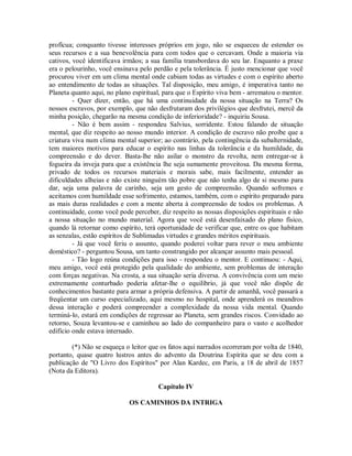 profícua; conquanto tivesse interesses próprios em jogo, não se esqueceu de estender os
seus recursos e a sua benevolência para com todos que o cercavam. Onde a maioria via
cativos, você identificava irmãos; a sua família transbordava do seu lar. Enquanto a praxe
era o pelourinho, você ensinava pelo perdão e pela tolerância. É justo mencionar que você
procurou viver em um clima mental onde cabiam todas as virtudes e com o espírito aberto
ao entendimento de todas as situações. Tal disposição, meu amigo, é imperativa tanto no
Planeta quanto aqui, no plano espiritual, para que o Espírito viva bem - arrematou o mentor.
- Quer dizer, então, que há uma continuidade da nossa situação na Terra? Os
nossos escravos, por exemplo, que não desfrutaram dos privilégios que desfrutei, mercê da
minha posição, chegarão na mesma condição de inferioridade? - inquiriu Sousa.
- Não é bem assim - respondeu Salvius, sorridente. Estou falando de situação
mental, que diz respeito ao nosso mundo interior. A condição de escravo não proíbe que a
criatura viva num clima mental superior; ao contrário, pela contingência da subalternidade,
tem maiores motivos para educar o espírito nas linhas da tolerância e da humildade, da
compreensão e do dever. Basta-lhe não asilar o monstro da revolta, nem entregar-se à
fogueira da inveja para que a existência lhe seja sumamente proveitosa. Da mesma forma,
privado de todos os recursos materiais e morais sabe, mais facilmente, entender as
dificuldades alheias e não existe ninguém tão pobre que não tenha algo de si mesmo para
dar, seja uma palavra de carinho, seja um gesto de compreensão. Quando sofremos e
aceitamos com humildade esse sofrimento, estamos, também, com o espírito preparado para
as mais duras realidades e com a mente aberta à compreensão de todos os problemas. A
continuidade, como você pode perceber, diz respeito as nossas disposições espirituais e não
a nossa situação no mundo material. Agora que você está desenfaixado do plano físico,
quando lá retornar como espírito, terá oportunidade de verificar que, entre os que habitam
as senzalas, estão espíritos de Sublimadas virtudes e grandes méritos espirituais.
- Já que você feriu o assunto, quando poderei voltar para rever o meu ambiente
doméstico? - perguntou Sousa, um tanto constrangido por alcançar assunto mais pessoal.
- Tão logo reúna condições para isso - respondeu o mentor. E continuou: - Aqui,
meu amigo, você está protegido pela qualidade do ambiente, sem problemas de interação
com forças negativas. Na crosta, a sua situação seria diversa. A convivência com um meio
extremamente conturbado poderia afetar-lhe o equilíbrio, já que você não dispõe de
conhecimentos bastante para armar a própria defensiva. A partir de amanhã, você passará a
freqüentar um curso especializado, aqui mesmo no hospital, onde aprenderá os meandros
dessa interação e poderá compreender a complexidade da nossa vida mental. Quando
terminá-lo, estará em condições de regressar ao Planeta, sem grandes riscos. Convidado ao
retorno, Souza levantou-se e caminhou ao lado do companheiro para o vasto e acolhedor
edifício onde estava internado.
(*) Não se esqueça o leitor que os fatos aqui narrados ocorreram por volta de 1840,
portanto, quase quatro lustros antes do advento da Doutrina Espírita que se deu com a
publicação de "O Livro dos Espíritos" por Alan Kardec, em Paris, a 18 de abril de 1857
(Nota da Editora).
Capítulo IV
OS CAMINHOS DA INTRIGA

 