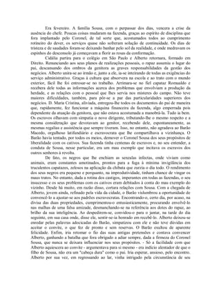 Era fevereiro. A família Sousa, com o perpassar dos dias, vencera a crise da
ausência do chefe. Poucas coisas mudaram na fazenda, graças ao espírito de disciplina que
fora implantado pelo Coronel, de tal sorte que, acostumados todos ao cumprimento
rotineiro do dever, os serviços quase não sofreram solução de continuidade. Os dias de
tristeza e de saudades foram-se deixando banhar pelo sol da realidade, e onde medravam os
espinhos do desconsolo já começavam a florir as rosas da conformação.
Cidália partira para o colégio em São Paulo e Alberto retornara, formado em
Direito. Renunciando aos seus planos de realizações pessoais, o rapaz assumiu o lugar do
pai, descansando dos ombros da genitora as graves responsabilidades da gestão dos
negócios. Alberto unira-se ao irmão e, junto a ele, ia-se inteirando de todas as exigências do
serviço administrativo. Graças à cultura que absorvera na escola e ao trato com o mundo
exterior, fácil lhe foi entrosar-se no trabalho. Arrimara-se no fiel capataz Romualdo e
recebera dele todas as informações acerca dos problemas que envolviam a produção da
herdade, e as relações com o pessoal que lhes servia nos misteres do campo. Não teve
maiores dificuldades, também, para pôr-se a par das particularidades superiores dos
negócios. D. Maria Cristina, aliviada, entregou-lhe todos os documentos do pai de maneira
que, rapidamente, fez funcionar a máquina financeira da fazenda, algo emperrada pois
dependente da atuação da genitora, que não estava acostumada a manobrá-la. Tudo ia bem.
Os escravos olhavam com simpatia o novo dirigente, tributando-lhe o mesmo respeito e a
mesma consideração que devotavam ao genitor, recebendo dele, espontaneamente, as
mesmas regalias e assistência que sempre tiveram. Isso, no entanto, não agradava ao Barão
Macedo, orgulhoso latifundiário e escravocrata que lhe compartilhava a vizinhança. O
Barão havia tentado, por todos os meios, demover o Coronel Sousa dos seus propósitos de
liberalidade com os cativos. Sua fazenda tinha centenas de escravos e, no seu entender, a
conduta de Sousa, nesse particular, era um mau exemplo que incitava os escravos dos
outros senhores à revolta.
De fato, os negros que lhe enchiam as senzalas infectas, onde viviam como
animais, eram constantes amotinados, prontos para a fuga à mínima invigilância dos
truculentos capatazes, zelosos na aplicação da chibata que zurzia o dia todo. O rendimento
dos seus negros era pequeno e porquanto, na improdutividade, tinham chance de vingar os
maus tratos. No entanto, dada a rotina dos castigos, imperantes em todas as fazendas, o seu
insucesso e os seus problemas com os cativos eram debitados à conta do mau exemplo do
vizinho. Desde há muito, em razão disso, cortara relações com Sousa. Com a chegada de
Alberto, jovem ainda, refinado pela vida da cidade, o Barão vislumbrou a oportunidade de
convencê-lo a ajustar-se aos padrões escravocratas. Encontrando-o, certo dia, por acaso, na
divisa das duas propriedades, cumprimentou-o entusiasticamente, procurando envolvê-lo
nas malhas de uma falsa amizade, desmanchando-se na referência aos dotes do rapaz, ao
brilho da sua inteligência. Ao despedirem-se, convidou-o para o jantar, na tarde do dia
seguinte, em sua casa onde, disse ele, sentir-se-ia honrado em recebê-lo. Alberto deixou-se
enredar pelas palavras adocicadas do Barão, simpatizou com ele e não teve dúvidas em
aceitar o convite, o que fez de pronto e sem reservas. O Barão exultou de aparente
felicidade. Enfim, iria retomar o fio das suas antigas pretensões e contava convencer
Alberto, ganhando a batalha que fora obrigado a adiar sempre, dada a firmeza do Coronel
Sousa, que nunca se deixara influenciar nos seus propósitos. - Só a facilidade com que
Alberto aquiescera ao convite - argumentava para si mesmo - era indício alentador de que o
filho de Sousa, não era um "cabeça dura" como o pai. Iria esperar, ansioso, pelo encontro.
Alberto por sua vez, em regressando ao lar, vinha intrigado pela circunstância de seu

 