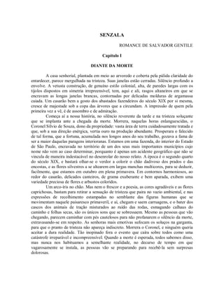 SENZALA
ROMANCE DE SALVADOR GENTILE
Capítulo I
DIANTE DA MORTE
A casa senhorial, plantada em meio ao arvoredo e coberta pela pálida claridade do
entardecer, parece mergulhada na tristeza. Suas janelas estão cerradas. Silêncio profundo a
envolve. A vetusta construção, de genuíno estilo colonial, alta, de paredes largas com os
tijolos dispostos em simetria irrepreensível, tem, aqui e ali, rasgos altaneiros em que se
encravam as longas janelas brancas, contornadas por delicadas molduras de argamassa
caiada. Um casarão bem a gosto dos abastados fazendeiros do século XIX por si mesma,
cresce de majestade sob a copa das árvores que a circundam. A impressão de quem pela
primeira vez a vê, é de assombro e de admiração.
Começa aí a nossa história, no silêncio reverente da tarde e na tristeza soluçante
que se implanta ante a chegada da morte. Morrera, naquelas horas enlanguescidas, o
Coronel Sílvio de Souza, dono da propriedade: vasta área de terra cuidadosamente tratada e
que, sob a sua direção enérgica, vertia ouro na produção abundante. Prosperara o falecido
de tal forma, que a fortuna, acumulada nos longos anos do seu trabalho, gozava a fama de
ser a maior daquelas paragens interioranas. Estamos em uma fazenda, do interior do Estado
de São Paulo, encravada no território de um dos seus mais importantes municípios cujo
nome não vem ao caso determinar, porquanto é apenas um acidente geográfico que não se
vincula de maneira indestacável no desenrolar do nosso relato. A época é o segundo quarto
do século XIX, e bastará olhar-se o verdor a colorir o chão dadivoso dos prados e das
encostas, e as flores silvestres a se altearem em largas manchas multicores, para se deduzir,
facilmente, que estamos em outubro em plena primavera. Em contornos harmoniosos, ao
redor do casarão, delicados canteiros, de grama exuberante e bem aparada, exibem uma
variedade preciosa de flores e arbustos coloridos.
Um arco-íris no chão. Mas nem o frescor e a poesia, as cores agradáveis e as flores
caprichosas, bastam para retirar a sensação de tristeza que paira no vazio ambiental, e nas
expressões de recolhimento estampadas no semblante das figuras humanas que se
movimentam naquele paisaresco primaveril, e aí, chegam e saem carruagens, e o bater dos
cascos dos animais de tração misturados ao ruído das rodas, esmagando calhaus do
caminho e folhas secas, são os únicos sons que se sobressaem. Mesmo as pessoas que vão
chegando, parecem caminhar com pés cautelosos para não profanarem o silêncio da morte,
extravasando-se em respeito. As senhoras mais emotivas sufocam os soluços na garganta,
para que o pranto de tristeza não apareça indiscreto. Morrera o Coronel, e ninguém queria
aceitar a dura realidade. Tão inopinado fora o evento que caíra sobre todos como uma
catástrofe irreparável e incompreensível. Quando a morte é esperada, todos sabemos disso,
mas nunca nos habituamos a semelhante realidade, no decurso de tempo em que
vagarosamente se instala, as pessoas vão se preparando para recebê-la sem surpresas
dolorosas.

 