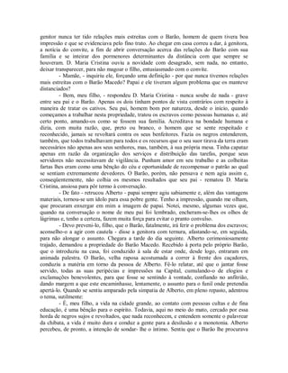 genitor nunca ter tido relações mais estreitas com o Barão, homem de quem tivera boa
impressão e que se evidenciava pelo fino trato. Ao chegar em casa correu a dar, à genitora,
a notícia do convite, a fim de abrir conversação acerca das relações do Barão com sua
família e se inteirar dos pormenores determinantes da distância com que sempre se
houveram. D. Maria Cristina ouviu a novidade com desagrado, sem nada, no entanto,
deixar transparecer, para não magoar o filho, entusiasmado com o convite.
- Mamãe, - inquiriu ele, forçando uma definição - por que nunca tivemos relações
mais estreitas com o Barão Macedo? Papai e ele tiveram algum problema que os manteve
distanciados?
- Bem, meu filho, - respondeu D. Maria Cristina - nunca soube de nada - grave
entre seu pai e o Barão. Apenas os dois tinham pontos de vista contrários com respeito à
maneira de tratar os cativos. Seu pai, homem bom por natureza, desde o início, quando
começamos a trabalhar nesta propriedade, tratou os escravos como pessoas humanas e, até
certo ponto, amando-os como se fossem sua família. Acreditava na bondade humana e
dizia, com muita razão, que, preto ou branco, o homem que se sente respeitado e
reconhecido, jamais se revoltará contra os seus benfeitores. Fazia os negros entenderem,
também, que todos trabalhavam para todos e os recursos que o seu suor tirava da terra eram
necessários não apenas aos seus senhores, mas, também, à sua própria mesa. Tinha capataz
apenas em razão da organização dos serviços e distribuição das tarefas, porque seus
servidores não necessitavam de vigilância. Punham amor em seu trabalho e as colheitas
fartas lhes eram como uma bênção do céu e oportunidade de recompensar o patrão ao qual
se sentiam extremamente devedores. O Barão, porém, não pensava e nem agia assim e,
conseqüentemente, não colhia os mesmos resultados que seu pai - rematou D. Maria
Cristina, ansiosa para pôr termo à conversação.
- De fato - retrucou Alberto - papai sempre agiu sabiamente e, além das vantagens
materiais, tornou-se um ídolo para essa pobre gente. Tenho a impressão, quando me olham,
que procuram enxergar em mim a imagem de papai. Notei, mesmo, algumas vezes que,
quando na conversação o nome de meu pai foi lembrado, encheram-se-lhes os olhos de
lágrimas e, tenho a certeza, fazem muita força para evitar o pranto convulso.
- Devo preveni-lo, filho, que o Barão, fatalmente, irá ferir o problema dos escravos;
aconselho-o a agir com cautela - disse a genitora com ternura, afastando-se, em seguida,
para não alongar o assunto. Chegara a tarde do dia seguinte. Alberto cerimoniosamente
trajado, demandou a propriedade do Barão Macedo. Recebido à porta pelo próprio Barão,
que o introduziu na casa, foi conduzido à sala de estar onde, desde logo, entraram em
animada palestra. O Barão, velha raposa acostumada a correr à frente dos caçadores,
conduziu a matéria em torno da pessoa de Alberto. Fê-lo relatar, até que o jantar fosse
servido, todas as suas peripécias e impressões na Capital, cumulando-o de elogios e
exclamações benevolentes, para que fosse se sentindo à vontade, confiando no anfitrião,
dando margem a que este encaminhasse, lentamente, o assunto para o funil onde pretendia
apertá-lo. Quando se sentiu amparado pela simpatia de Alberto, em pleno repasto, adentrou
o tema, sutilmente:
- É, meu filho, a vida na cidade grande, ao contato com pessoas cultas e de fina
educação, é uma bênção para o espírito. Todavia, aqui no meio do mato, cercado por essa
horda de negros sujos e revoltados, que nada reconhecem, e entendem somente o palavrear
da chibata, a vida é muito dura e conduz a gente para a desilusão e a monotonia. Alberto
percebeu, de pronto, a intenção de sondar- lhe o íntimo. Sentiu que o Barão lhe procurava

 