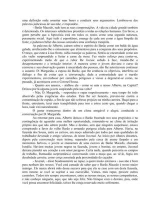 uma definição onde assentar suas bases e conduzir seus argumentos. Lembrou-se das
palavras judiciosas de sua mãe, e respondeu:
- Barão Macedo, tudo tem as suas compensações. A vida na cidade grande também
é deteriorada. Os interesses subalternos presidem a todas as relações humanas. Em breve, a
gente percebe que a hipocrisia está em todos os rostos como uma segunda natureza,
puramente social. Aqui tudo é espontâneo, emerge de cada um como a água límpida da
fonte, e podemos beber das nossas amizades uma confiança tranqüila.
As palavras de Alberto, caíram sobre o espírito do Barão como um balde de água
gelada, arrefecendo-lhe o entusiasmo que alimentava para a conquista dos seus propósitos.
O moço, que estava à sua frente, sabia manejar as palavras. Sentiu-se encurralado como um
cão vadio surpreendido a furtar a carne da mesa. Fez muito esforço para conter-se,
experimentando medo de que o rubor lhe tivesse subido à face, traindo-lhe o
desapontamento e a irritação interior. A maneira como o jovem desviara o curso da
conversa e sua observação quanto à sinceridade das pessoas, não lhe autorizavam continuar
o assunto. D. Margarida, a esposa do Barão, que lhe conhecia os objetivos, interferiu no
diálogo a fim de evitar que a conversação, dada a contrariedade que o marido
experimentava, enveredasse por caminhos perigosos e viesse a degenerar-se como, no
passado, já acontecera com o Coronel Sousa.
- Quanto aos amores, - atalhou ela - como se saiu o nosso Alberto, na Capital?
Deixou por lá alguma jovem suspirando pela sua volta?
- Não, D. Margarida, - respondeu o rapaz respeitosamente - meu tempo foi todo
absorvido pelas exigências dos estudos. Para lhe ser honesto, preveni-me contra a
contaminação de cupido, a fim de que não sofresse prejuízo na minha carreira. Daqui para a
frente, entretanto, terei mais tranqüilidade para isso e estou certo que, quando chegar a
hora, tudo virá naturalmente.
O jantar transcorreu dentro de um clima amigável e alegre, conduzida a
conversação por D. Margarida.
Ao retornar para casa, Alberto deixou o Barão frustrado nos seus propósitos e na
contingência de aguardar uma melhor oportunidade, remoendo-se no clima de irritação
próprio dos que não sabem perder. Mas o destino, sem que ninguém suspeitasse, estava
conspirando a favor do velho Barão e armando perigosa cilada para Alberto. Havia, na
fazenda dos Sousa, entre os cativos, um moço admirado por todos por suas qualidades de
trabalhador devotado e amigo valoroso, de nome Juvenal. Ao início por olhares distantes,
depois pela conversação mais íntima, separados pela cerca de arame farpado e em
momentos furtivos, o jovem se enamorara de uma escrava do Barão Macedo, chamada
Ismália. Haviam muitas jovens negras na fazenda, jovens e bonitas, no entanto, Juvenal
deixara prender seu coração a um amor perigoso. Certa tarde, quando percorria os campos
de trabalho, Romualdo surpreendeu-o conversando com a moça que, ao vê-lo, fugiu em
desabalada carreira, como corça assustada pela proximidade do caçador.
- Juvenal, - disse bondosamente ao rapaz, a quem muito estimava - isso não é bom
para nenhum dos nossos. Você está cansado de saber que o Barão Macedo é nosso maior
inimigo. Ele nunca abrirá mão dessa escrava para que ela se case com um desta fazenda,
nem mesmo se você se sujeitar a sua escravidão. Vamos, meu rapaz, procure outros
caminhos. Todos nós sempre encontramos, entre as nossas moças, as nossas companheiras,
e não conheço ninguém, aqui, que não seja feliz. Não brinque com o destino, pois, onde
você pensa encontrar felicidade, talvez lhe esteja reservado muito sofrimento.

 