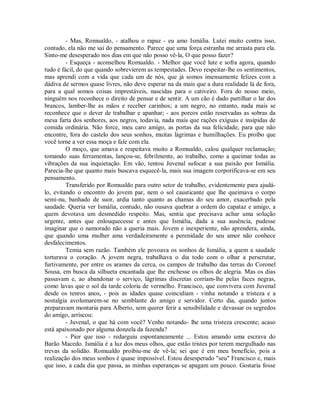 - Mas, Romualdo, - atalhou o rapaz - eu amo Ismália. Lutei muito contra isso,
contudo, ela não me sai do pensamento. Parece que uma força estranha me arrasta para ela.
Sinto-me desesperado nos dias em que não posso vê-la, O que posso fazer?
- Esqueça - aconselhou Romualdo. - Melhor que você lute e sofra agora, quando
tudo é fácil, do que quando sobrevierem as tempestades. Devo respeitar-lhe os sentimentos,
mas aprendi com a vida que cada um de nós, que já somos imensamente felizes com a
dádiva de sermos quase livres, não deve esperar na da mais que a dura realidade lá de fora,
para a qual somos coisas imprestáveis, nascidas para o cativeiro. Fora do nosso meio,
ninguém nos reconhece o direito de pensar e de sentir. A um cão é dado partilhar o lar dos
brancos, lamber-lhe as mãos e receber carinhos; a um negro, no entanto, nada mais se
reconhece que o dever de trabalhar e apanhar; - aos porcos estão reservadas as sobras da
mesa farta dos senhores, aos negros, todavia, nada mais que rações exíguas e insípidas de
comida ordinária. Não force, meu caro amigo, as portas da sua felicidade, para que não
encontre, fora do castelo dos seus sonhos, muitas lágrimas e humilhações. Eu proíbo que
você torne a ver essa moça e fale com ela.
O moço, que amava e respeitava muito a Romualdo, calou qualquer reclamação;
tomando suas ferramentas, lançou-se, febrilmente, ao trabalho, como a queimar todas as
vibrações da sua inquietação. Em vão, tentou Juvenal sufocar a sua paixão por Ismália.
Parecia-lhe que quanto mais buscava esquecê-la, mais sua imagem corporificava-se em seu
pensamento.
Transferido por Romualdo para outro setor de trabalho, evidentemente para ajudálo, evitando o encontro do jovem par, nem o sol causticante que lhe queimava o corpo
semi-nu, banhado de suor, ardia tanto quanto as chamas do seu amor, exacerbado pela
saudade. Queria ver Ismália, contudo, não ousava quebrar a ordem do capataz e amigo, a
quem devotava um desmedido respeito. Mas, sentia que precisava achar uma solução
urgente, antes que enlouquecesse e antes que Ismália, dada a sua ausência, pudesse
imaginar que o namorado não a queria mais. Jovem e inexperiente, não aprendera, ainda,
que quando uma mulher ama verdadeiramente a perenidade do seu amor não conhece
desfalecimentos.
Temia sem razão. Também ele povoava os sonhos de Ismália, a quem a saudade
torturava o coração. A jovem negra, trabalhava o dia todo com o olhar a perscrutar,
furtivamente, por entre os arames da cerca, os campos de trabalho das terras do Coronel
Sousa, em busca da silhueta encantada que lhe enchesse os olhos de alegria. Mas os dias
passavam e, ao abandonar o serviço, lágrimas discretas corriam-lhe pelas faces negras,
como lavas que o sol da tarde coloria de vermelho. Francisco, que convivera com Juvenal
desde os tenros anos, - pois as idades quase coincidiam - vinha notando a tristeza e a
nostalgia avolumarem-se no semblante do amigo e servidor. Certo dia, quando juntos
preparavam montaria para Alberto, sem querer ferir a sensibilidade e devassar os segredos
do amigo, arriscou:
- Juvenal, o que há com você? Venho notando- lhe uma tristeza crescente; acaso
está apaixonado por alguma donzela da fazenda?
- Pior que isso - redarguiu espontaneamente ... Estou amando uma escrava do
Barão Macedo. Ismália é a luz dos meus olhos, que estão tristes por terem mergulhado nas
trevas da solidão. Romualdo proibiu-me de vê-la; sei que é em meu benefício, pois a
realização dos meus sonhos é quase impossível. Estou desesperado "seu" Francisco e, mais
que isso, a cada dia que passa, as minhas esperanças se apagam um pouco. Gostaria fosse

 