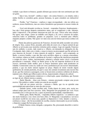 verdade o que dizem os brancos, quando afirmam que escravo não tem sentimento por não
ser gente.
- Que é isso, Juvenal? - atalhou o rapaz - nós somos brancos e, no entanto, toda a
minha família os considera gente, pessoas humanas, às quais estendem um indiscutível
afeto.
- Perdão, "seu" Francisco - explicou o rapaz envergonhado - não me referia aos
senhores, nossos benfeitores, mas aos outros fazendeiros que possuem os nossos irmãos de
cor.
- Você está deixando revoltar-se, Juvenal, - respondeu Francisco, bondosamente Isso não é bom porque desperta sentimentos maus, que só complicam a vida. Ademais,
nada é impossível, e lhe prometo interessar-me pelo seu caso. Talvez ache uma solução.
Por agora, meu amigo, vamos ao trabalho com alegria; a fé, com o concurso do tempo,
soluciona todos os problemas, grandes ou pequenos. Leve a montaria para Alberto,
enquanto preparo a minha. Não quero ver mais essa cara de tristeza que nunca conheci em
você.
Diante das palavras generosas de Francisco, Juvenal não pôde esconder um sorriso
de alegria. Saiu, a passo firme, puxando, pela rédea de couro cru, o fogoso animal de que
Alberto se servia para suas incursões rotineiras pelos campos. Logo em seguida, Francisco
saía do estábulo, a cavalo, indo reunir-se a Alberto, em demanda às obrigações do dia.
Cavalgando, lado a lado com o irmão, o moço ia imerso na preocupação que lhe adviera do
caso amoroso de Juvenal. A única maneira de ajudá-lo - pensou - seria comprando, ao
Barão, a escrava Ismália, o que não lhes seria sacrifício algum se o mesmo concordasse.
Ato contínuo, relatou ao irmão o problema de Juvenal, e suplicou-lhe interferisse propondo
a compra da cativa. Ambos, inocentemente, acharam a solução muito viável e acertaram
providenciar a transação. Afinal, ao Barão pouco se lhe iria importar desfazer-se de um
escravo, mormente sendo mulher, pois os braços femininos quase nada produziam no
trabalho. Comerciante como era, tendo em vista a preferência por um escravo determinado,
poderia, o que era muito natural regatear no preço. Depois de terem vencido alguns
quilômetros de estrada poeirenta, da qual o casco dos animais levantaram uma nuvem fina
de pó, que lhes rastreava a passagem, como se fossem dois cavaleiros solitários do deserto,
toparam com o Barão que trilhava junto à divisa, inspecionando a limpeza do cafezal.
Após os cumprimentos recíprocos e a observação, quase simultânea, que fizeram
ao rigor do sol, Alberto iniciou o assunto.
- Barão Macedo, - disse com firmeza - estamos precisando comprar uma jovem
escrava. Não poderia o senhor vender-nos uma da sua senzala?
- Será até um prazer servi-los - retrucou o Barão, que via no episódio uma
oportunidade para aproximar-se mais dos dois jovens
- Quando quiser, venha escolher uma. Venha depois do jantar, pois, assim nos
sobrará tempo para uma boa conversa. Aliás, Margarida tem perguntado por você. Ficou
encantada com a visita que nos fez, a qual, na primeira oportunidade, responderemos.
- Muito grato, Barão Macedo, - respondeu Alberto respeitoso - os senhores é que
são muito bondosos e nos vêem com bons olhos. D. Margarida é encantadora e ser-nos-á
um prazer recebê-los em nossa casa, quando se dispuserem à visita. Quanto a escrava, continuou o moço - não há necessidade de escolha; estamos interessados na jovem Ismália,
e dispostos a pagar-lhe bom preço por ela.
O Barão franziu a testa, intrigado, e perguntou- lhe, procurando descobrir o motivo
da preferência:

 