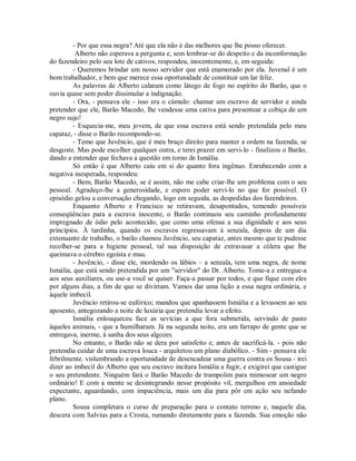 - Por que essa negra? Até que ela não é das melhores que lhe posso oferecer.
Alberto não esperava a pergunta e, sem lembrar-se do despeito e da inconformação
do fazendeiro pelo seu lote de cativos, respondeu, inocentemente, e, em seguida:
- Queremos brindar um nosso servidor que está enamorado por ela. Juvenal é um
bom trabalhador, e bem que merece essa oportunidade de constituir um lar feliz.
As palavras de Alberto calaram como látego de fogo no espírito do Barão, que o
ouvia quase sem poder dissimular a indignação.
- Ora, - pensava ele - isso era o cúmulo: chamar um escravo de servidor e ainda
pretender que ele, Barão Macedo, lhe vendesse uma cativa para presentear a cobiça de um
negro sujo!
- Esquecia-me, meu jovem, de que essa escrava está sendo pretendida pelo meu
capataz, - disse o Barão recompondo-se.
- Temo que Juvêncio, que é meu braço direito para manter a ordem na fazenda, se
desgoste. Mas pode escolher qualquer outra, e terei prazer em servi-lo - finalizou o Barão,
dando a entender que fechava a questão em torno de Ismália.
Só então é que Alberto caiu em si do quanto fora ingênuo. Enrubecendo com a
negativa inesperada, respondeu:
- Bem, Barão Macedo, se é assim, não me cabe criar-lhe um problema com o seu
pessoal. Agradeço-lhe a generosidade, e espero poder servi-lo no que for possível. O
episódio gelou a conversação chegando, logo em seguida, as despedidas dos fazendeiros.
Enquanto Alberto e Francisco se retiravam, desapontados, temendo possíveis
conseqüências para a escrava inocente, o Barão continuou seu caminho profundamente
impregnado de ódio pelo acontecido, que como uma ofensa a sua dignidade e aos seus
princípios. À tardinha, quando os escravos regressavam à senzala, depois de um dia
extenuante de trabalho, o barão chamou Juvêncio, seu capataz, antes mesmo que te pudesse
recolher-se para a higiene pessoal, tal sua disposição de extravasar a cólera que lhe
queimava o cérebro egoísta e mau.
- Juvêncio, - disse ele, mordendo os lábios – a senzala, tem uma negra, de nome
Ismália, que está sendo pretendida por um "servidor" do Dr. Alberto. Tome-a e entregue-a
aos seus auxiliares, ou use-a você se quiser. Faça-a passar por todos, e que fique com eles
por alguns dias, a fim de que se divirtam. Vamos dar uma lição a essa negra ordinária, e
àquele imbecil.
Juvêncio retirou-se eufórico; mandou que apanhassem Ismália e a levassem ao seu
aposento, antegozando a noite de luxúria que pretendia levar a efeito.
Ismália enlouqueceu face as sevícias a que fora submetida, servindo de pasto
àqueles animais, - que a humilharam. Já na segunda noite, era um farrapo de gente que se
entregava, inerme, à sanha dos seus algozes.
No entanto, o Barão não se dera por satisfeito e, antes de sacrificá-la. - pois não
pretendia cuidar de uma escrava louca - arquitetou um plano diabólico. - Sim - pensava ele
febrilmente. vislumbrando a oportunidade de desencadear uma guerra contra os Sousa - irei
dizer ao imbecil do Alberto que seu escravo incitara Ismália a fugir, e exigirei que castigue
o seu pretendente. Ninguém fará o Barão Macedo de trampolim para mimosear um negro
ordinário! E com a mente se desintegrando nesse propósito vil, mergulhou em ansiedade
expectante, aguardando, com impaciência, mais um dia para pôr em ação seu nefando
plano.
Sousa completara o curso de preparação para o contato terreno e, naquele dia,
descera com Salvius para a Crosta, rumando diretamente para a fazenda. Sua emoção não

 