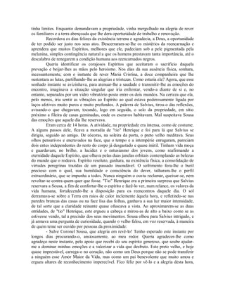 tinha limites. Enquanto demandavam a propriedade, vinha mergulhado na alegria de rever
os familiares e a terra abençoada que lhe dera oportunidade de trabalho e renovação.
Recordava os dias felizes da existência terrena e agradecia, a Deus, a oportunidade
de ter podido ser justo nos seus atos. Descerraram-se-lhe os mistérios da reencarnação e
aprendera que muitos Espíritos, melhores que ele, padeciam sob a pele pigmentada pela
melanina, simples contingência natural a que os homens prestavam tanta importância, até o
descalabro de renegarem a condição humana aos reencarnados negros.
Queria identificar os corajosos Espíritos que aceitaram o sacrifício daquela
provação e beijar-lhes as mãos pelo heroísmo. Nos dias da sua ausência física, sonhara,
incessantemente, com o instante de rever Maria Cristina, a doce companheira que lhe
sustentara as lutas, partilhando-lhe as alegrias e tristezas. Como estaria ela? Agora, que esse
sonhado instante se avizinhava, para atenuar-lhe a saudade e transmitir-lhe as emoções do
encontro, imaginava a situação singular que iria enfrentar, vendo-a diante de si e, no
entanto, separados por um vidro vibratório posto entre os dois mundos. Na certeza que ela,
pelo menos, iria sentir as vibrações ao Espírito ao qual estava poderosamente ligada por
laços afetivos muito puros e muito profundos. A palavra de Salvius, tirou-o das reflexões,
avisando-o que chegavam, tocando, logo em seguida, o solo da propriedade, em sítio
próximo a fileira de casas geminadas, onde os escravos habitavam. Mal suspeitava Sousa
das emoções que aquele dia lhe reservava.
Eram cerca de 14 horas. A atividade, na propriedade era intensa, como de costume.
A alguns passos dele, ficava a moradia de "tio" Henrique e foi para lá que Salvius se
dirigiu, seguido ao amigo. De cócoras, na soleira da porta, o preto velho meditava. Seus
olhos pensativos e encravados na face, que o tempo e a intempérie enrugaram, pareciam
dois entes independentes do resto do corpo já desgastado e quase inútil. Tinham vida moça
e guardavam, no brilho, a lucidez e o entusiasmo dos jovens, como reafirmando a
eternidade daquele Espírito, que olhava pelas duas janelas orbitais contemplando as belezas
do mundo que o rodeava. Espírito resoluto, ganhara, na existência física, a consolidação de
virtudes peregrinas trazidas de um passado insondável. O sofrimento fora-lhe o buril
precioso com o qual, sua humildade e consciência do dever, talharam-lhe o perfil
extraordinário, que se impunha a todos. Nunca ninguém o ouviu reclamar, queixar-se, nem
revoltar-se contra quem quer que fosse. "Tio" Henrique era a primeira surpresa que Salvius
reservara a Sousa, a fim de confortar-lhe o espírito e fazê-lo ver, num relance, os valores da
vida humana, fortalecendo-lhe a disposição para os reencontros daquele dia. O sol
derramava-se sobre a Terra em raios de calor inclemente àquela hora, e refletindo-se nas
paredes brancas das casas ou na face lisa das folhas, ganhava a sua luz maior intensidade,
de tal sorte que a claridade reinante quase ofuscava a vista. Ao aproximarem-se as duas
entidades, de "tio" Henrique, este ergueu a cabeça e mirou-as de alto a baixo como se as
estivesse vendo, tal a precisão dos seus movimentos. Sousa olhou para Salvius intrigado, e
já armava uma pergunta de curiosidade, quando o velho falou, em voz reservada, à maneira
de quem teme ser ouvido por pessoas da proximidade:
- Salve Coronel Sousa, que alegria em revê-lo! Tenho esperado este instante por
longos dias procurando-o, ansiosamente, ao meu redor. Queria agradecer-lhe como
agradeço neste instante, pelo apoio que recebi do seu espírito generoso, que soube ajudarme a dominar minhas emoções e a valorizar a vida que desfruto. Este preto velho, e hoje
quase imprestável, carrega-o no coração, não como um Deus porque não se pode transferir
a ninguém esse Amor Maior da Vida, mas como um pai benevolente que muito amou e
ergueu altares de reconhecimento imperecível. Fico feliz por vê-lo e a alegria desta hora,

 