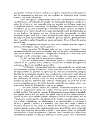 que aguardei por longos meses de saudade, eu a exprimo beijando-lhe as mãos generosas
que me sustentaram por dias que, sem elas, poderiam ser tenebrosos, como costuma
acontecer com meus irmãos de cor.
Sousa estava pálido e completamente inibido diante do surpreendente fenômeno da
sua identificação, extremamente emocionado pela manifestação de reconhecimento que o
amigo lhe tributava e, mais admirado ainda, por assinalar um fenômeno nunca antes
registrado por seus olhos: à medida que "tio" Henrique falava, na demonstração afetiva, iase nimbando de luz, num crescendo que o transformou, pouco a pouco, em pequeno e
contrastante sol a emergir daquele corpo negro, transfigurado diante da magnificência de
luz que irradiava. As lágrimas, sem que pudesse contê-las, assomaram-lhe aos olhos,
derramando-se pelas faces. Sentiu ímpeto de arrojar-se diante daquela alma extraordinária
da qual podia agora, mais nitidamente, identificar a grandeza espiritual, para beijar-lhe as
mãos venerandas e suplicar-lhe perdão do quanto, certamente, deixou de fazer-lhe, estando
ao seu alcance.
Salvius acompanhava as emoções de Sousa tocado, também, pela cena singular e,
diante da estupefação do amigo, explicou, generoso:
- Sousa, meu amigo, "tio" Henrique pode ouvir-nos e ver-nos claramente. Graças
aos valores espirituais que ajuntou no passado e mercê da disciplina e humildade com que
tem vivido a presente existência física, a sua percepção se alonga até o nosso plano. Pode
estabelecer, com ele, sem qualquer receio, a conversação.
Foi "tio" Henrique, todavia, quem retomou a palavra:
- Que é isso, Coronel Sousa? - disse em tom de gracejo - afinal, quem está vendo
fantasma sou eu. A pilhéria teve o condão de colocar Sousa à vontade. Recompondo-se,
senhoreou-se das próprias faculdades, e respondeu:
- "Tio" Henrique, eu é quem devo beijar-lhe as mãos agradecido, pois, só hoje vejo,
mais claramente, o quanto fui ignorante. Convivi tantos anos com você e, no entanto, nem
de longe suspeitava da qualidade do espírito que me servia tão devotadamente, nem pude
descobrir-lhe as faculdades admiráveis que o punham em contato com o outro plano da
vida. Agora, sei de onde provinha a sua sabedoria e de onde tirava tanta certeza no futuro
para alimentar-se na renúncia. Como são tolos os homens correndo atrás de posses
efêmeras, de qualidade transitória, que o sopro da verdade reduz a cinzas! Como fui tolo,
também, encastelado na torre de marfim da minha vaidade! Eu que muitas e muitas vezes
vi-me, diante do espelho da imaginação, como um ser superior.
- Deixe disso, Coronel - atalhou "tio" Henrique - você soube viver bem a sua vida
e, creio eu, ninguém deve esperar que o espírito encarnado guarde as perfeições de uma
entidade angélica. Todos nós não passamos de almas devedoras, empenhadas na liquidação
dos próprios débitos. Crê que ganhei esta gaiola revestida de pele escura, sofrendo a
injustiça de Deus? Pode acreditar que tanta ferrugem de vaidade tinha seu espírito, não lhe
restando outro caminho que não a humilhação, mestra bendita, conquanto dolorosa, que nos
lava a alma, ensinando-nos, na subalternidade e na marginalização, a cultivarmos a
paciência e perdão, a renúncia e a tolerância. Nós temos, meu amigo, a existência
necessária. Nenhum de nós, diante dos ditames da Providência, poderia trilhar outros
caminhos que não os que a vida, espontaneamente, nos oferece. Mesmo que o homem não
procure Deus, desde que não agasalhe a revolta e vença, passo a passo, sua caminhada,
aproveitará sua existência integralmente. A busca de Deus é um objetivo da filosofia que
não faz falta à realidade, pois Deus está dentro de nós mesmos, com o nosso consentimento

 