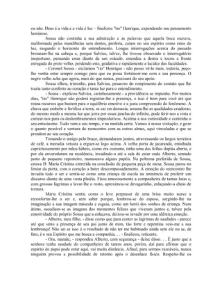 ou não. Deus é a vida e a vida é luz – finalizou "tio" Henrique, expendendo seu pensamento
luminoso.
Sousa não continha a sua admiração e as palavras que aquela boca escrava,
malformada pelas mandíbulas sem dentes, proferia, caíam no seu espírito como raios de
luz, rasgando o horizonte do entendimento. Longas interrogações acerca do passado
brotaram-lhe na cabeça e, porque Salvius, talvez, lhe tivesse observado o interrogatório
inoportuno, pensando estar diante de um oráculo, estendeu a destra e tocou a fronte
enrugada do preto velho, perdendo este, gradativa e rapidamente a lucidez das faculdades.
- Coronel Sousa - exclamou "tio" Henrique - não posso vê-lo mais, todavia, peçolhe venha estar sempre comigo para que eu possa fortalecer-me com a sua presença. O
negro velho acha que agora, mais do que nunca, precisará do seu apoio.
Sousa olhou, tristonho, para Salvius, pesaroso do rompimento do contato que lhe
trazia tanto conforto ao coração e tanta luz para o entendimento.
- Sousa - explicou Salvius, carinhosamente - a providência se impunha. Por muitos
dias, "tio" Henrique não poderá registrar-lhe a presença, e isso é bom para você até que
reúna recursos que bastem para o equilíbrio emotivo e a justa compreensão do fenômeno. A
chuva que embebe e fertiliza a terra, se cai em demasia, arrasta-lhe as qualidades criadoras;
do mesmo modo a mesma luz que jorra por essas janelas do infinito, pode ferir-nos a vista e
carrear-nos para os deslumbramentos improdutivos. Acalma a sua curiosidade e contenha o
seu entusiasmo. Tudo vem a seu tempo, e na medida certa. Vamos à nossa visitação, e goze
o quanto possível a ventura do reencontro com as outras almas, aqui vinculadas e que se
prendem ao seu coração.
Tomando o amigo pelo braço, demandaram juntos, atravessando os largos terreiros
de café, a moradia vetusta a erguer-se logo acima. A velha porta de jacarandá, entalhada
caprichosamente por mãos hábeis, como era costume, tinha uma das folhas duplas aberta, e
por ela enveredaram na residência, invadindo-a até a sala de estar onde Alberto, sentado
junto de pequeno reposteiro, manuseava alguns papéis. Na poltrona preferida de Sousa,
estava D. Maria Cristina entretida na conclusão de pequena peça de mesa. Sousa parou no
limiar da porta, com o coração a bater descompassadamente. A emoção do reencontro lhe
invadia todo o ser e sentia-se como uma criança de escola na iminência de proferir um
discurso diante de uma vasta platéia. Fitou amorosamente a companheira de tantas lutas e,
com grossas lágrimas a lavar-lhe o rosto, aproximou-se devagarinho, enlaçando-a cheio de
ternura.
Maria Cristina sentiu como o leve perpassar de uma brisa muito suave a
reconfortar-lhe o ser e, sem saber porque, lembrou-se do esposo, surgindo-lhe na
imaginação a sua imagem máscula e esguia, como um herói dos sonhos de criança. Num
átimo, sucediam-se as imagens dos momentos felizes que viveram juntos e, talvez pela
emotividade do próprio Sousa que a enlaçava, deixou-se invadir por uma idêntica emoção.
- Alberto, meu filho, - disse como que para conter as lágrimas de saudades - parece
até que sinto a presença de seu pai junto de mim, tão forte e repentina veio-me a sua
lembrança! Não sei se isso é o resultado de não ter me habituado ainda sem ele ou se, de
fato, é o seu Espírito que me busca a companhia. . . - finalizou, reticente.
- Ora, mamãe, - respondeu Alberto, com segurança - deixe disso. . . É justo que a
senhora tenha saudade do companheiro de tantos anos, porém, daí para afirmar que o
espírito de papai pode estar aqui, vai muita distância. Afinal, para sermos razoáveis, nunca
ninguém provou a possibilidade de retorno após o desenlace físico. Respeito-lhe os

 