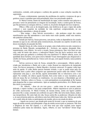 sentimentos, contudo, acho perigoso a senhora dar guarida a essas soluções nascidas da
superstição.
O moço, evidentemente, ignorante dos problemas do espírito e temeroso de que a
genitora viesse a caminhar para uma perturbação, disse isso procurando ajudá-la.
D. Maria Cristina, diante da manifestação do rapaz, achou sensatas suas palavras e
procurou varrer do pensamento as imagens da recordação, muito a contra-gosto de Sousa,
que lhe permutava as energias afetivas, e sentiu-se, de pronto desligado da troca recíproca.
Olhou o filho com ar de desaprovação, mas lembrou-se de que o rapaz não podia
conhecer e nem suspeitar da realidade da vida espiritual, compreendendo, na sua
manifestação espontânea, o desejo de ajudar.
- Meu amigo, - disse Salvius socorrendo-o - não podemos exigir dos outros
manifestações que não aprenderam e com muito mais razão quando, sendo seus mestres,
não pudemos ensinar-lhes.
Instado por Salvius, Sousa percorreu, sem pressa, todas as dependências do casarão
detendo-se aqui ou ali, enlevado pelas reminiscências, deixando seu espírito invadir-se das
doces recordações do passado tão feliz.
Quando Sousa, de volta, reunia-se ao grupo, uma criada entrou na sala e anunciou a
presença do Barão Macedo, acompanhado de - Juvêncio, seu capataz, desejando falar,
urgentemente, com Alberto. Ao ouvir o recado, Sousa estremeceu. Que viria fazer em sua
casa, onde há muito não pisava, o indesejável Barão? Sua tão breve ausência teria sido
suficiente para que ganhasse a confiança dos seus familiares? E Alberto saberia, acaso, da
qualidade desse homem, com quem estava lidando? Essas interrogações que afogueavam o
cérebro de Sousa, perturbavam-no. Estava certo de que, com aquele homem, nunca poderia
vir a paz.
Salvius acercou-se mais de Sousa, notando-lhe a preocupação. Alberto pediu a
criada que introduzisse o Barão até a sala, e todos ficaram na expectativa da inesperada
visita. Em breves momentos, o Barão Macedo e Juvêncio entravam. O capataz vinha logo
atrás do patrão. O velho Barão parecia bastante irritado, o que se podia notar pela sua
expressão dura e pelos olhos congestos que aparentavam querer saltar das órbitas. Vinha
representar uma peça e, sem dúvida, aquela animosidade não se relacionava com o seu
papel. Na verdade, ele odiava aquela fazenda, bem como todos os seus moradores, pois
além de nunca lhe ter rivalizado no rendimento, via com desprezo a liberalidade que ali
imperava. Ademais, odiava os Sousa, e a curta permanência na propriedade já lhe bastara
para despertar-lhe os maus sentimentos. Após as saudações protocolares, foi o Barão quem
deu início à conversação:
- Dr. Alberto, - disse ele em tom grave - venho tratar de um assunto muito
delicado, e espero receber a sua justa compreensão. Alberto inquietou-se com as palavras
do velho escravocrata. D. Maria Cristina, da mesma forma, sentiu um ligeiro calafrio
percorrer-lhe o corpo, temendo um confronto no qual o filho não teria muita chance, dada a
sua inexperiência. Do outro lado da vida, Souza sentiu-lhe as poderosas vibrações de ódio
e, às suas primeiras palavras, adivinhava uma hora difícil para todos eles. Salvius que podia
ver e sentir além de todos os participantes da reunião, pôs-se em estado de alerta.
- Aquele seu escravo, que atende pelo nome de Juvenal, e que se enamorou de uma
negra da minha senzala está planejando a fuga da minha escrava para se juntarem. Não fora
a diligência do meu fiel capataz, e a esta hora teria que estar caçando esses negros
ordinários pelas matas da redondeza. Agora, Alberto, os seus "servidores" foram longe
demais.

 
