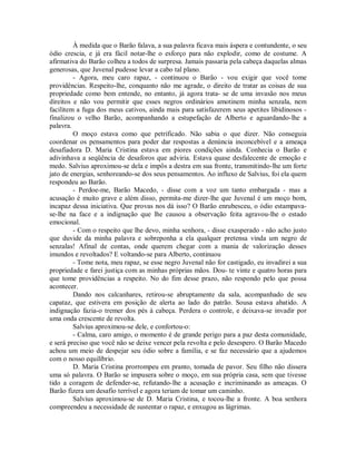 À medida que o Barão falava, a sua palavra ficava mais áspera e contundente, o seu
ódio crescia, e já era fácil notar-lhe o esforço para não explodir, como de costume. A
afirmativa do Barão colheu a todos de surpresa. Jamais passaria pela cabeça daquelas almas
generosas, que Juvenal pudesse levar a cabo tal plano.
- Agora, meu caro rapaz, - continuou o Barão - vou exigir que você tome
providências. Respeito-lhe, conquanto não me agrade, o direito de tratar as coisas de sua
propriedade como bem entende, no entanto, já agora trata- se de uma invasão nos meus
direitos e não vou permitir que esses negros ordinários amotinem minha senzala, nem
facilitem a fuga dos meus cativos, ainda mais para satisfazerem seus apetites libidinosos finalizou o velho Barão, acompanhando a estupefação de Alberto e aguardando-lhe a
palavra.
O moço estava como que petrificado. Não sabia o que dizer. Não conseguia
coordenar os pensamentos para poder dar respostas a denúncia inconcebível e a ameaça
desafiadora D. Maria Cristina estava em piores condições ainda. Conhecia o Barão e
adivinhava a seqüência de desaforos que adviria. Estava quase desfalecente de emoção e
medo. Salvius aproximou-se dela e impôs a destra em sua fronte, transmitindo-lhe um forte
jato de energias, senhoreando-se dos seus pensamentos. Ao influxo de Salvius, foi ela quem
respondeu ao Barão.
- Perdoe-me, Barão Macedo, - disse com a voz um tanto embargada - mas a
acusação é muito grave e além disso, permita-me dizer-lhe que Juvenal é um moço bom,
incapaz dessa iniciativa. Que provas nos dá isso? O Barão enrubesceu, o ódio estampavase-lhe na face e a indignação que lhe causou a observação feita agravou-lhe o estado
emocional.
- Com o respeito que lhe devo, minha senhora, - disse exasperado - não acho justo
que duvide da minha palavra e sobreponha a ela qualquer pretensa vinda um negro de
senzalas! Afinal de contas, onde querem chegar com a mania de valorização desses
imundos e revoltados? E voltando-se para Alberto, continuou
- Tome nota, meu rapaz, se esse negro Juvenal não for castigado, eu invadirei a sua
propriedade e farei justiça com as minhas próprias mãos. Dou- te vinte e quatro horas para
que tome providências a respeito. No do fim desse prazo, não respondo pelo que possa
acontecer.
Dando nos calcanhares, retirou-se abruptamente da sala, acompanhado de seu
capataz, que estivera em posição de alerta ao lado do patrão. Sousa estava abatido. A
indignação fazia-o tremer dos pés à cabeça. Perdera o controle, e deixava-se invadir por
uma onda crescente de revolta.
Salvius aproximou-se dele, e confortou-o:
- Calma, caro amigo, o momento é de grande perigo para a paz desta comunidade,
e será preciso que você não se deixe vencer pela revolta e pelo desespero. O Barão Macedo
achou um meio de despejar seu ódio sobre a família, e se faz necessário que a ajudemos
com o nosso equilíbrio.
D. Maria Cristina prorrompeu em pranto, tomada de pavor. Seu filho não dissera
uma só palavra. O Barão se impusera sobre o moço, em sua própria casa, sem que tivesse
tido a coragem de defender-se, refutando-lhe a acusação e incriminando as ameaças. O
Barão fizera um desafio terrível e agora teriam de tomar um caminho.
Salvius aproximou-se de D. Maria Cristina, e tocou-lhe a fronte. A boa senhora
compreendeu a necessidade de sustentar o rapaz, e enxugou as lágrimas.

 